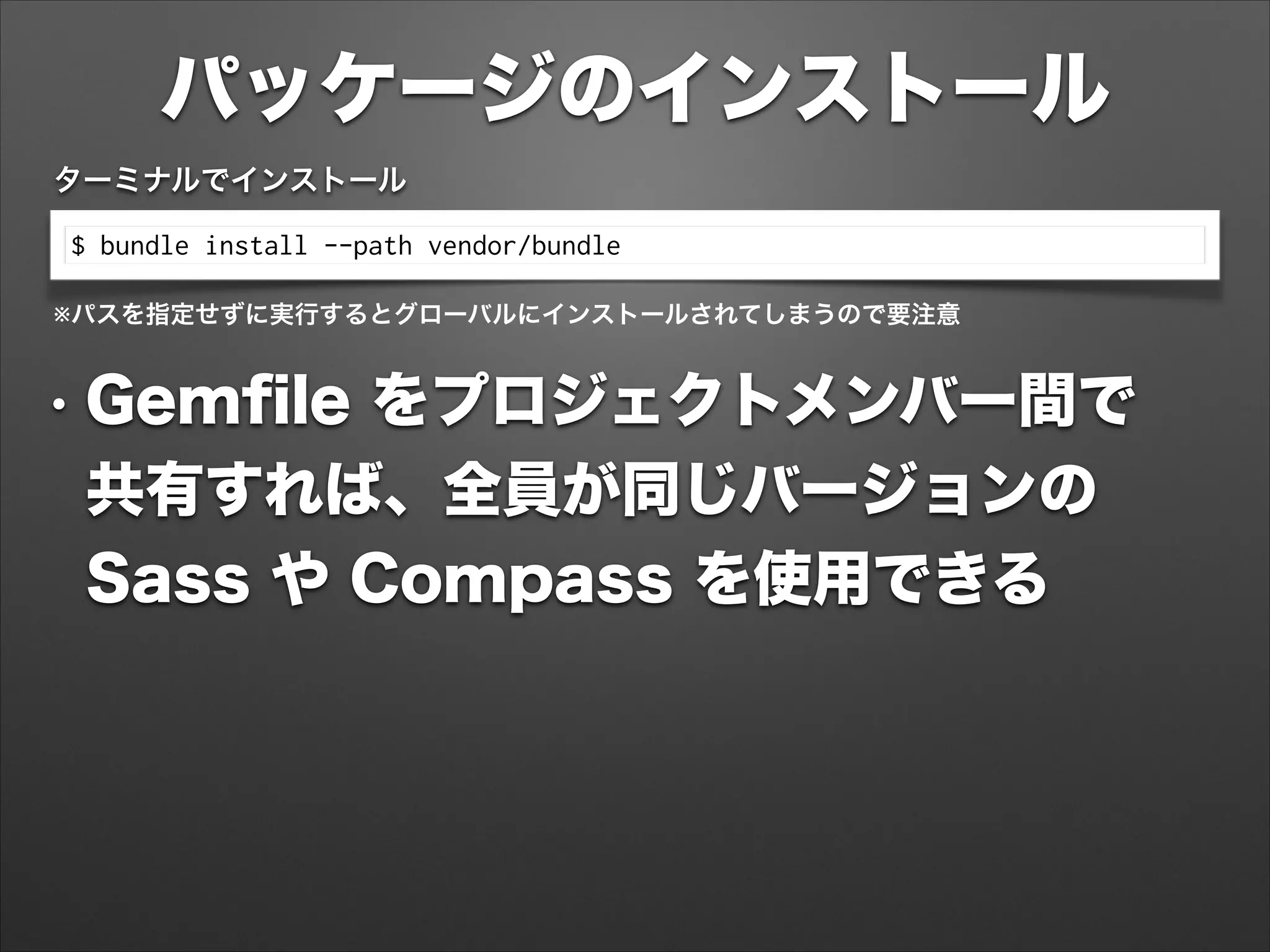 パッケージのインストール
$ bundle install --path vendor/bundle
ターミナルでインストール
※パスを指定せずに実行するとグローバルにインストールされてしまうので要注意
• Gemﬁle をプロジェクトメンバー間で 
共有すれば、全員が同じバージョンの 
Sass や Compass を使用できる
 
