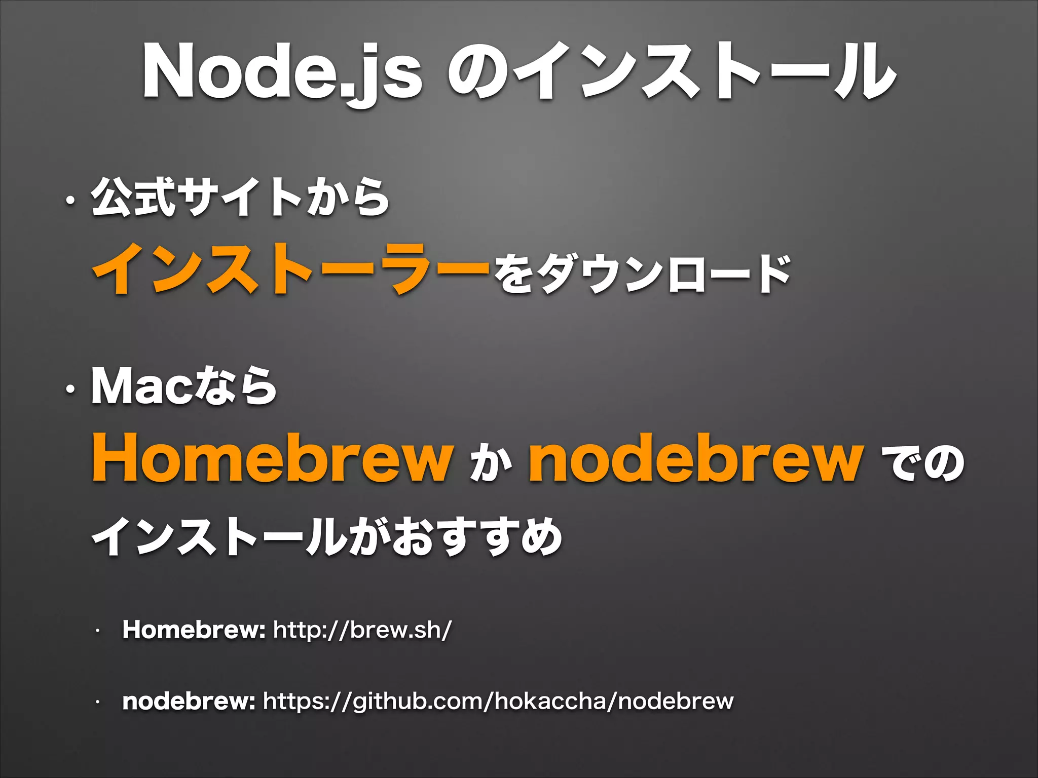 Node.js のインストール
• 公式サイトから 
インストーラーをダウンロード
• Macなら 
Homebrew か nodebrew での
インストールがおすすめ
• Homebrew: http://brew.sh/
• nodebrew: https://github.com/hokaccha/nodebrew
 