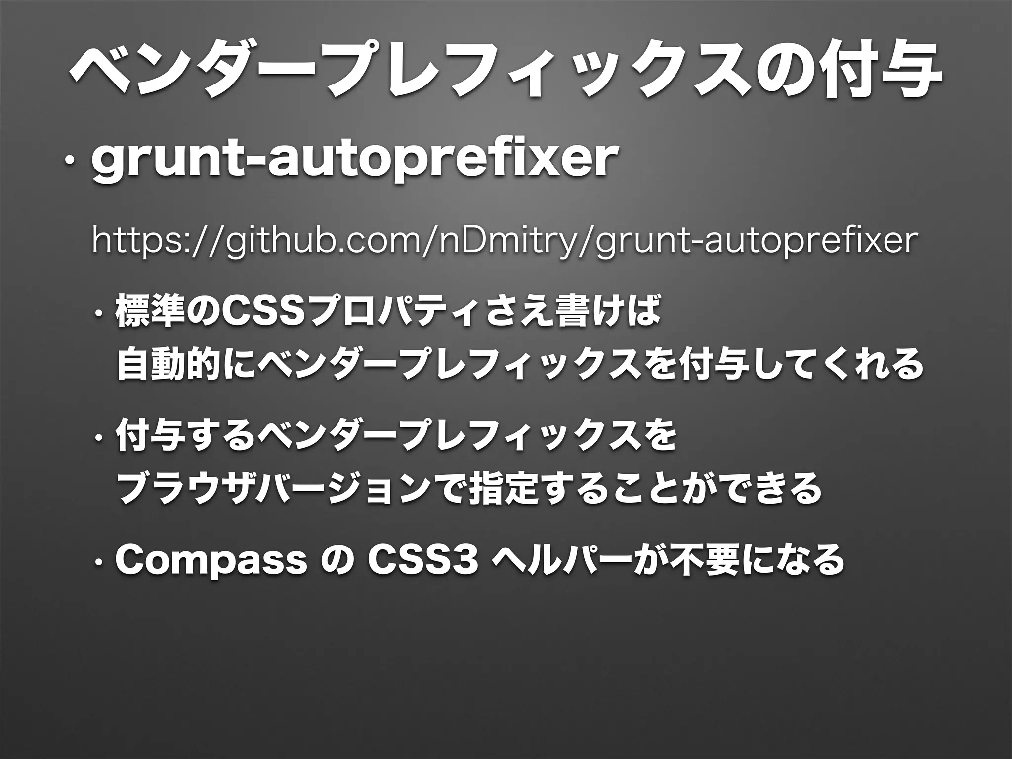 ベンダープレフィックスの付与
• grunt-autopreﬁxer
https://github.com/nDmitry/grunt-autopreﬁxer
• 標準のCSSプロパティさえ書けば 
自動的にベンダープレフィックスを付与してくれる
• 付与するベンダープレフィックスを 
ブラウザバージョンで指定することができる
• Compass の CSS3 ヘルパーが不要になる
 