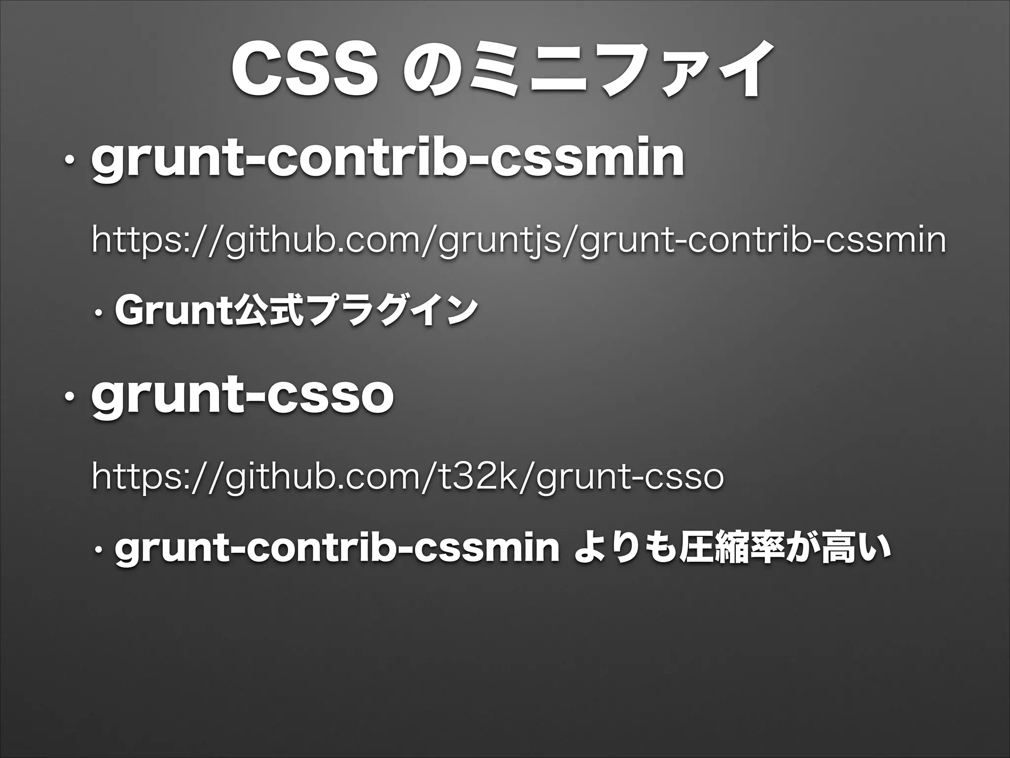 CSS のミニファイ
• grunt-contrib-cssmin
https://github.com/gruntjs/grunt-contrib-cssmin
• Grunt公式プラグイン
• grunt-csso
https://github.com/t32k/grunt-csso
• grunt-contrib-cssmin よりも圧縮率が高い
 