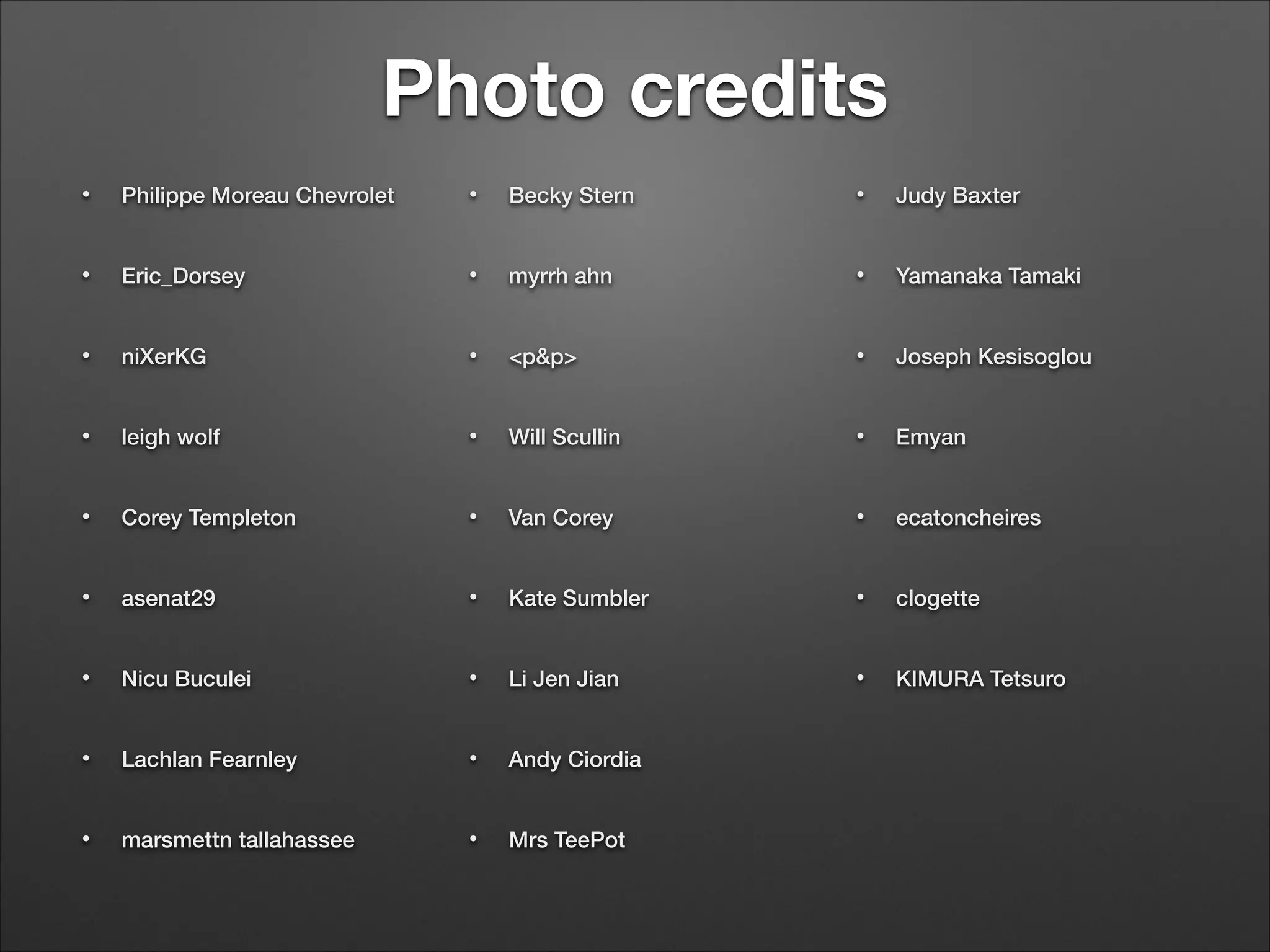 Photo credits
• Philippe Moreau Chevrolet
• Eric_Dorsey
• niXerKG
• leigh wolf
• Corey Templeton
• asenat29
• Nicu Buculei
• Lachlan Fearnley
• marsmettn tallahassee
• Becky Stern
• myrrh ahn
• <p&p>
• Will Scullin
• Van Corey
• Kate Sumbler
• Li Jen Jian
• Andy Ciordia
• Mrs TeePot
• Judy Baxter
• Yamanaka Tamaki
• Joseph Kesisoglou
• Emyan
• ecatoncheires
• clogette
• KIMURA Tetsuro
 