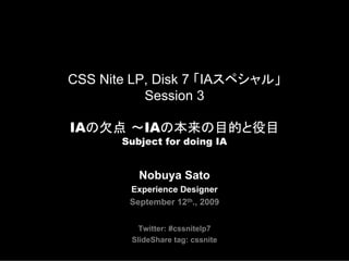 CSS Nite LP, Disk 7 「IAスペシャル」
           Session 3

IAの欠点 ～IAの本来の目的と役目
       Subject for doing IA


          Nobuya Sato
        Experience Designer
        September 12th., 2009


          Twitter: #cssnitelp7
        SlideShare tag: cssnite
 