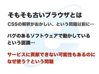 そもそも古いブラウザとは
CSSの解釈がおかしい、という問題以前に…

バグのあるソフトウェアで動かしている
という認識…

サービスに貢献できない可能性もあるのに
なぜ使う？という問題
 