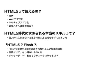 HTML5って使えるの？
 ・現状
 ・Webアプリ化
 ・ネイティブアプリ化
 ・必要スキルは技術なの？


HTML5時代に求められる本当のスキルって？
 ・個人的にこれかな？と思うHTML5技術を挙げてみました


「HTML5 ? Flash ?」
 ・Flashを排除する動きに流されない正しい知識と理解
 ・技術だけで、なし得ないものとは
 ・メッセージ ∼ 私たちクリエータの幸せとは？
 