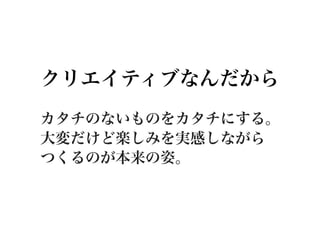 クリエイティブなんだから
カタチのないものをカタチにする。
大変だけど楽しみを実感しながら
つくるのが本来の姿。
 