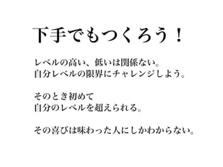 下手でもつくろう！
レベルの高い、低いは関係ない。
自分レベルの限界にチャレンジしよう。

そのとき初めて
自分のレベルを超えられる。

その喜びは味わった人にしかわからない。
 