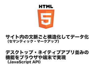 サイト内の文脈ごと構造化してデータ化
（セマンティック・マークアップ）


デスクトップ・ネイティブアプリ並みの
機能をブラウザや端末で実現
（JavaScript API）
 