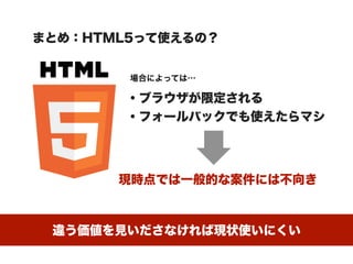 まとめ：HTML5って使えるの？


        場合によっては…

        ・ブラウザが限定される
        ・フォールバックでも使えたらマシ




       現時点では一般的な案件には不向き



 違う価値を見いださなければ現状使いにくい
 