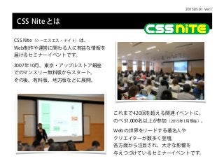 2015.05.01 Ver.1
CSS Niteとは
CSS Nite（シーエスエス・ナイト）は、 
Web制作や運営に関わる人に有益な情報を
届けるセミナーイベントです。
2007年10月、東京・アップルストア銀座 
でのマンスリー無料版か...