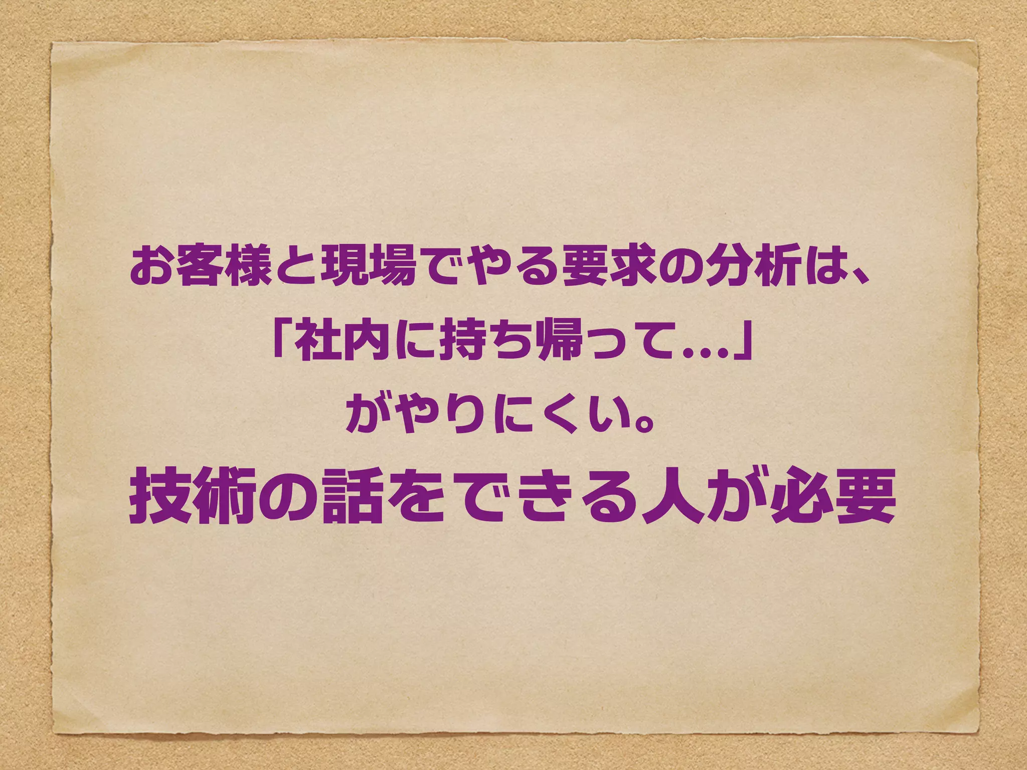 お客様と現場でやる要求の分析は、
  「社内に持ち帰って...」
    がやりにくい。
技術の話をできる人が必要
 