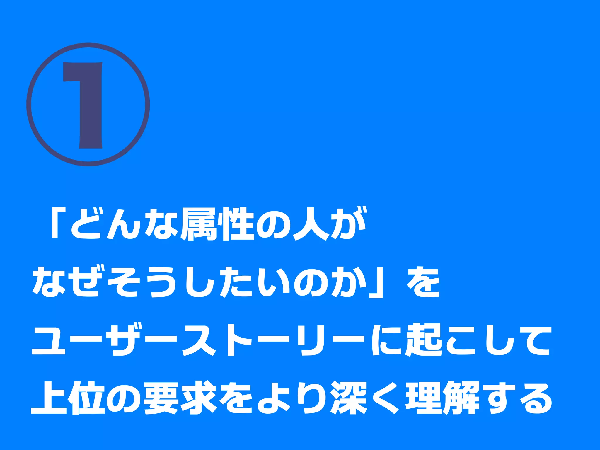 ①
「どんな属性の人が
なぜそうしたいのか」を
ユーザーストーリーに起こして
上位の要求をより深く理解する
 
