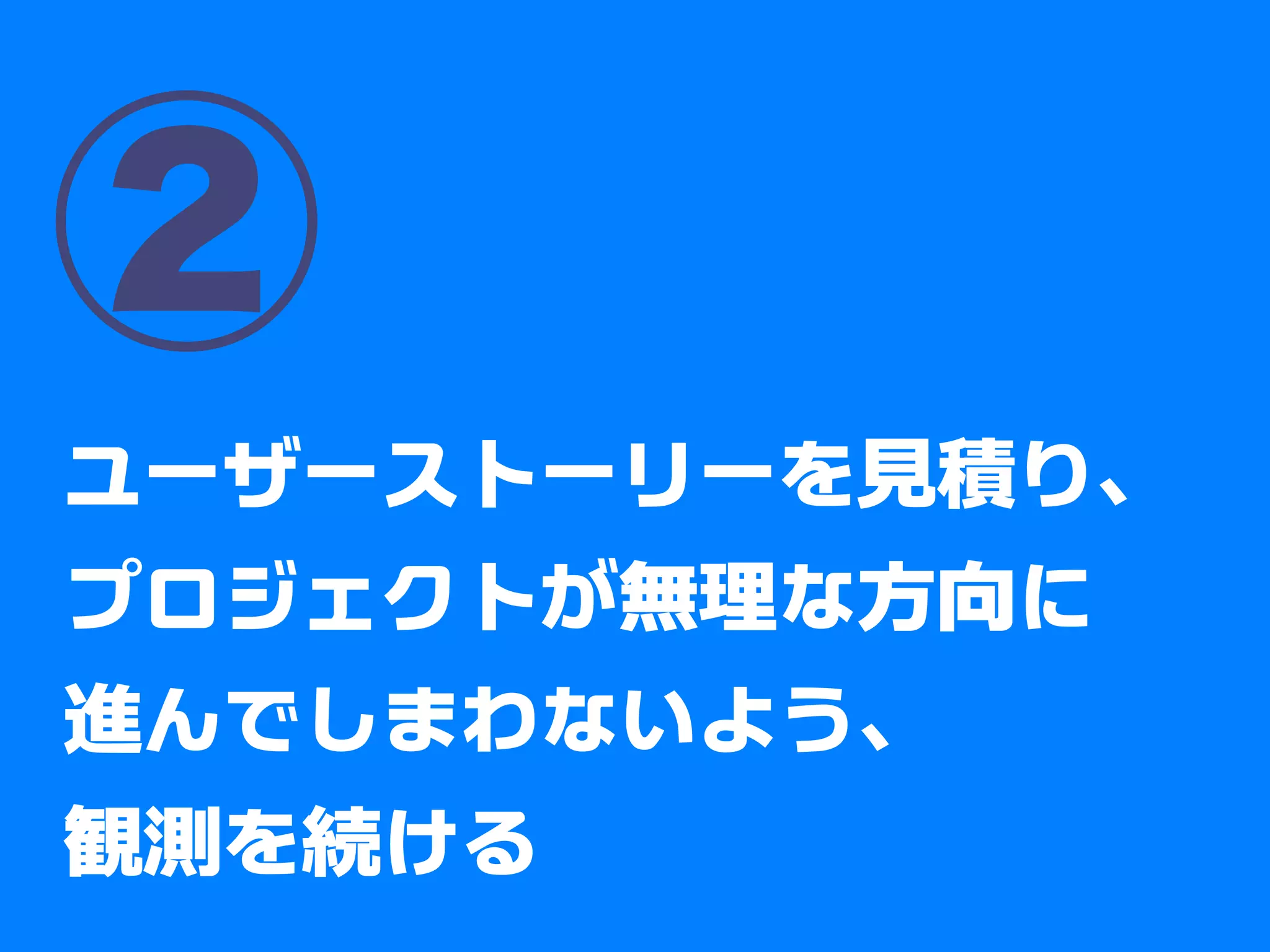②
ユーザーストーリーを見積り、
プロジェクトが無理な方向に
進んでしまわないよう、
観測を続ける
 