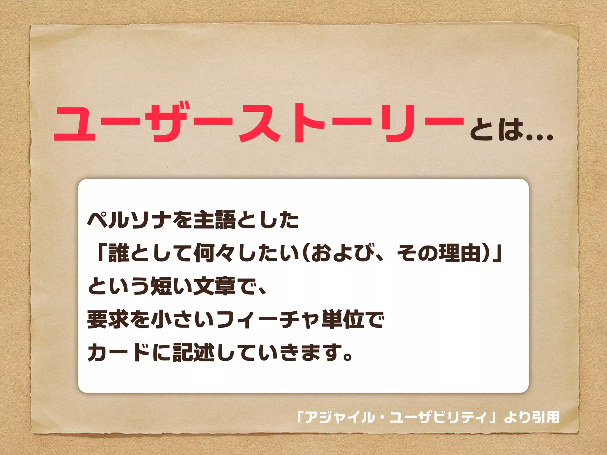 ユーザーストーリーとは...
ペルソナを主語とした
「誰として何々したい(および、その理由)」
という短い文章で、
要求を小さいフィーチャー単位で
カードに記述していきます。

            「アジャイル・ユーザビリティ」より引用
 