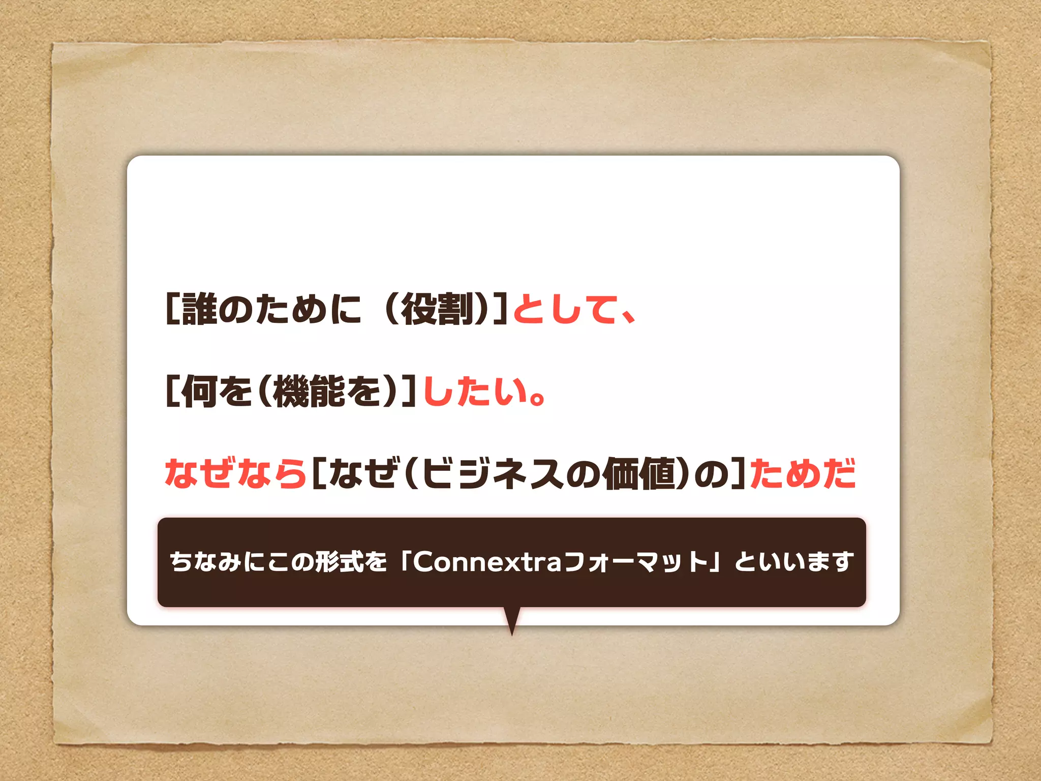 [誰のために（役割)]として、

[何を(機能を)]したい。

なぜなら[なぜ(ビジネスの価値)の]ためだ

ちなみにこの形式を「Connextraフォーマット」といいます
 