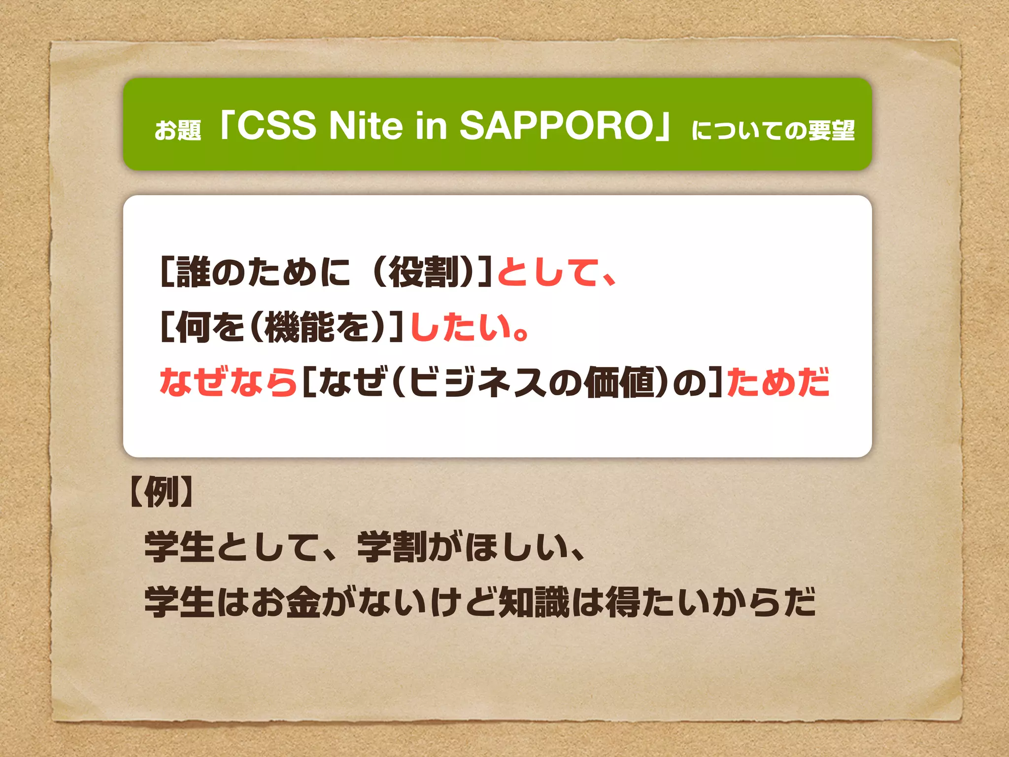お題「  CSS Nite in SAPPORO」についての要望


 [誰のために（役割)]として、
 [何を(機能を)]したい。
 なぜなら[なぜ(ビジネスの価値)の]ためだ


【例】
　学生として、学割がほしい、
　学生はお金がないけど知識は得たいからだ
 