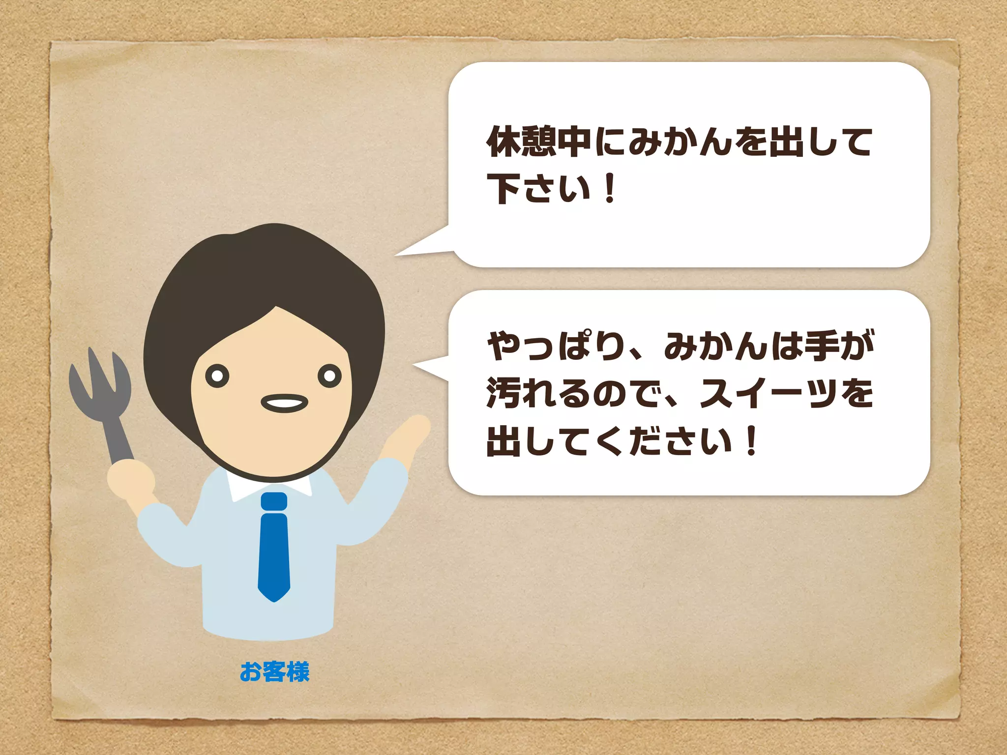 休憩中にみかんを出して
      下さい！



      やっぱり、みかんは手が
      汚れるので、スイーツを
      出してください！




お客様
 