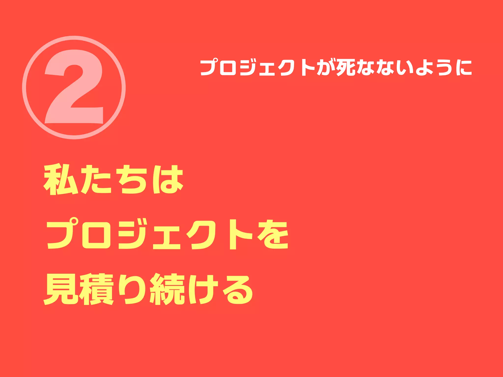 ②      プロジェクトが死なないように




私たちは
プロジェクトを
見積り続ける
 