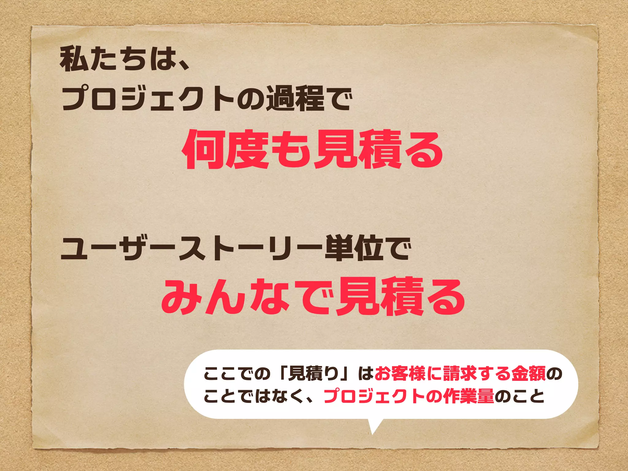 私たちは、
プロジェクトの過程で
    何度も見積る

ユーザーストーリー単位で
   みんなで見積る
    ここでの「見積り」はお客様に請求する金額の
    ことではなく、プロジェクトの作業量のこと
 