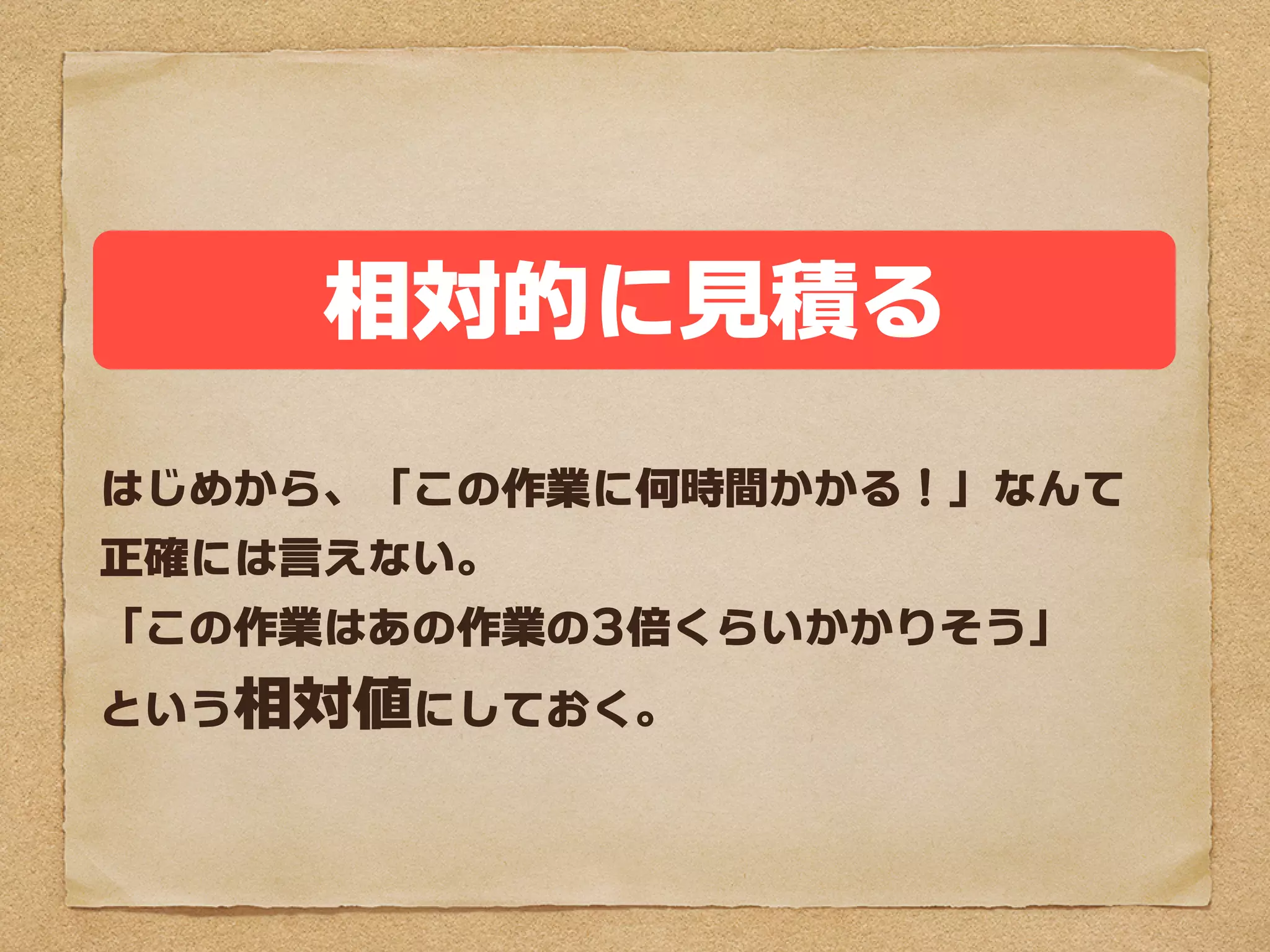 相対的に見積る
はじめから、「この作業に何時間かかる」なんて
正確には言えない。
「この作業はあの作業の3倍くらいかかりそう」
という相対値にしておく。
 