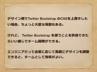 デザイン側でTwitter Bootstrap のCSSを上書きした
い場合、ちょっと大変な場面もある。


けれど、 Twitter Bootstrap を使うことを許容できた
らいい感じでチーム開発ができる。


エンジニアだって必要に応じて気軽にデザインを調整
できると、チームとして効率がよい。
 