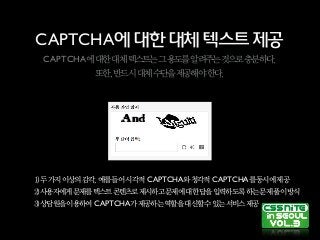 CAPTCHA에대한대체텍스트제공
CAPTCHA에대한대체텍스트는그용도를알려주는것으로충분하다.
또한,반드시대체수단을제공해야한다.
1)두가지이상의감각,예를들어시각적 CAPTCHA와청각적 CAPTCHA를동시에제공
2)사용자에게문제를텍스트콘텐츠로제시하고문제에대한답을입력하도록하는문제풀이방식
3)상담원을이용하여 CAPTCHA가제공하는역할을대신할수있는서비스제공
 
