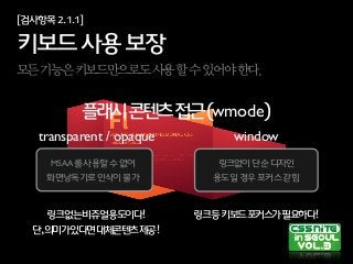 [검사항목2.1.1]
키보드사용보장
모든기능은키보드만으로도사용할수있어야한다.
플래시콘텐츠접근(wmode)
transparent / opaque
MSAA를사용할수없어
화면낭독기로인식이불가
window
링크없이단순디자인
용도일경우포커스갇힘
링크등키보드포커스가필요하다!링크없는비쥬얼용도이다!
단,의미가있다면대체콘텐츠제공!
 