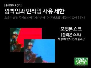 [검사항목2.3.1]
깜빡임과번쩍임사용제한
초당3~50회주기로깜빡이거나번쩍이는콘텐츠를 제공하지않아야한다.
포켓몬쇼크
(폴리곤쇼크)
제38화'전뇌전사폴리곤'
 