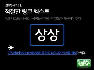 CSSNiteinSeoul행사위치를알고싶으시면여기를클릭하세요.
[검사항목2.4.3]
적절한링크텍스트
링크텍스트는용도나목적을이해할수있도록제공해야한다.
상상
 