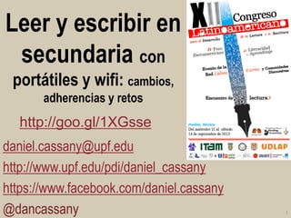 Leer y escribir en secundaria con portátiles y wifi: cambios, adherencias y retos 
daniel.cassany@upf.edu 
http://www.upf.edu/pdi/daniel_cassany 
https://www.facebook.com/daniel.cassany 
@dancassany 
1 
http://goo.gl/1XGsse  