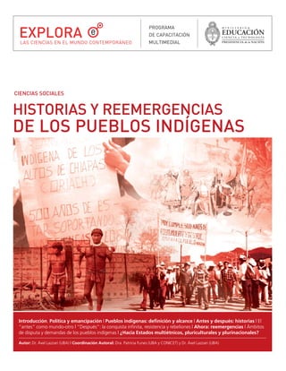 EXPLORA
                                                                           PROGRAMA
                                                                           DE CAPACITACIÓN
  LAS CIENCIAS EN EL MUNDO CONTEMPORÁNEO                                   MULTIMEDIAL




CIENCIAS SOCIALES


HISTORIAS Y REEMERGENCIAS
DE LOS PUEBLOS INDÍGENAS




 Introducción. Política y emancipación | Pueblos indígenas: definición y alcance | Antes y después: historias | El
 “antes” como mundo-otro | “Después”: la conquista infinita, resistencia y rebeliones | Ahora: reemergencias | Ámbitos
 de disputa y demandas de los pueblos indígenas | ¿Hacia Estados multiétnicos, pluriculturales y plurinacionales?

 Autor: Dr. Áxel Lazzari (UBA) | Coordinación Autoral: Dra. Patricia Funes (UBA y CONICET) y Dr. Áxel Lazzari (UBA)
 