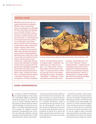 10   EXPLORA CIENCIAS SOCIALES




                   MESTIZAJE Y NACIÓN

                  Mestizaje es una noción cuyo uso




                                                                                                                                                             Gentileza Luisa Barrios
                  sugiere significados contrapuestos.
                  Del lado "oficial" y del sentido
                  común, el mestizaje es una ideología
                  de fusión de las diferencias (biológi-
                  cas y culturales). Del lado "crítico",
                  remite a un proceso abierto de dife-
                  renciación constante donde no hay
                  punto de fusión, ni crisol posible. Las
                  naciones latinoamericanas edifica-
                  ron sus ideologías nacionalistas
                  sobre la primera noción de mestiza-
                  je, elevando las ideas y valores de lo
                  mestizo −llámese criollo, cholo o
                  ladino− a símbolos de sus nacionali-
                  dades. Bajo esta aparente democra-
                  cia se encubren otras posibilidades
                  identitarias, pero, sobre todo, se des-
                  conoce el proceso de diferenciación            La nación mestiza mexicana y Malinche. Óleo de Antonio Ruiz, Sueño de Malinche, 1939.
                  social y cultural que hace surgir
                  "diferencias" impensadas. El punto              te dicho −los mistis andinos, que tie-          mestizaje −sea pensado como "cru-
                  clave de esta ideología es el estable-          ne orígenes indios y "españoles" o la           za" o como "educación" hacia el
                  cimiento de una jerarquía entre los             chola que es una "india en la ciu-              "blanqueamiento"− revelan que tras
                  tipos de fusión deseables y los grados          dad"−. Los "indios-indios", como se             la ideología nacional de la mezcla
                  de esa fusión. Así, bajo la noción              dice, quedan como los menos "mez-               reaparecen los estatutos de pureza
                  genérica de mestizo puede entrar el             clados", los más puramente no-mesti-            racial en los dos extremos: la buena
                  patrón criollo −criollo por ser ameri-          zos y, por ello mismo, los que deben            sangre de las elites (los "blancos" o
                  cano−, el profesional liberal "gringo"          ser integrados, es decir, "acriollados",        "blanqueados") y la sangre salvaje
                  −criollo por aclimatado o hijo de               "ladinizados", "cholificados". Las for-         del indio (a veces mala pero también
                  inmi-grantes−, el mestizo propiamen-            mas históricas concretas del uso del            buena para los románticos).




                 AHORA: REEMERGENCIAS




              L    as noticias nos hablan de confederacio-
                   nes y partidos indígenas, centros cultura-
              les y universidades indígenas, constituciones
                                                                   Existe cierto acuerdo entre los analistas en
                                                                 que el fenómeno de la reemergencia indí-
                                                                 gena se enmarca en un proceso social para-
                                                                                                                     A partir de los sucesivos "retornos demo-
                                                                                                                   cráticos" comenzó un proceso de reorgani-
                                                                                                                   zación de la sociedad civil (legalización de
              y leyes que los amparan y, con más insisten-       dójico y contradictorio que abarca a la región    libertades de asociación y derechos de voto)
              cia, de la creciente movilización política de      en su totalidad. Básicamente, resulta de          que posibilitó nuevas oportunidades para
              estos grupos en distintos lugares de América.      una combinación de cuatro factores: el pro-       reconstruir la histórica demanda indígena.
              ¿Qué ha cambiado en el pulso de las socie-         ceso de democratización iniciado en los           A esto contribuyó el aumento y complejiza-
              dades y los Estados latinoamericanos para          años ochenta; el impacto de los movimien-         ción de una red de lazos con movimientos
              que el proyecto de integración nacional,           tos internacionales de derechos humanos y         ecuménicos de defensa de derechos entre
              excluyente y homogeneizador, que "escon-           ecologistas; los efectos de la reforma del        los que los indígenas habían encontrado
              día" a los indios bajo la alfombra, haya sido      estado y del ajuste estructural de los noven-     apoyo para presionar a los Estados naciona-
              sustituido por otro orientado hacia su visibili-   ta y las experiencias de lucha y formas orga-     les ya desde los años setenta. Sin embargo,
              zación dentro del "nosotros" de la nación?         nizacionales previas.                             el principal factor que aceleró las condicio-
 