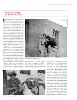 HISTORIAS Y REEMERGENCIAS DE LOS PUEBLOS INDÍGENAS                          3




         PUEBLOS INDÍGENAS:
         DEFINICIÓN Y ALCANCE


  E        ntre los grupos en situación de subor-




                                                                                                                                                      Museo Etnográfico / UBA
           dinación dentro de una sociedad na-
      cional, los pueblos indígenas u originarios
      −como también se autodenominan− son
      aquellos que se ven y son vistos como los
      descendientes de las agrupaciones que
      "estaban antes" de los procesos de con-
      quista, colonización y nacionalización que
      desencadenó la expansión mundial de las
      naciones europeas. Indígena es toda perso-
      na que manifiesta descender de los pueblos
      y comunidades autóctonos que fueron ven-
      cidos y que hoy siguen sufriendo las conse-
      cuencias de esa derrota incesante. Ser indí-
      gena es tener algún tipo de conciencia de
      que la marginalidad y exclusión que afecta
      depende de que es autóctona, o sea, que
      sus orígenes culturales no se encuentran
      “afuera” de este continente ligados a los
      conquistadores y los inmigrantes. Pueblo
      indígena es una categoría político-cultural
      que remite a un conjunto de personas y
      grupos con capacidad de actuar y confron-
      tar colectivamente sobre la base de intere-
      ses comunes, creencias y valores comparti-
      dos. En este sentido, es un error confundir    Pueblo indígena no es una” raza”.
      pueblo indígena con "cultura indígena",
      "comunidad indígena" y más aún con "raza       dades nacionales y los pueblos indígenas       grupos, ellos son separables del resto de
      indígena", aunque estos términos aparez-       suele basarse en ideologías "culturales" y     la población porque están marcados por la
      can legitimando la acción de un pueblo indí-   "raciales" que supuestamente explican por      "raza" −rasgos visibles e invisibles que se
      gena, del Estado o la sociedad. La relación    qué los indígenas ocupan el escalón más        creen "fijos"− y la "cultura" −rasgos visibles
      de dominio que se establece entre las socie-   bajo de las jerarquías sociales. Entre otros   e invisibles que se creen "modificables"−. En
                                                                                                    efecto, si bien el gesto racista o culturalista
ONU




                                                                                                    más común consiste en ubicar a los indios
                                                                                                    como una "raza inferior" o una "cultura pri-
                                                                                                    mitiva", son las propias ideas de raza y de
                                                                                                    cultura las que, al asignarse a los indígenas,
                                                                                                    operan discriminatoriamente, como si no hu-
                                                                                                    biese otra forma de pensarlos. Si no nos
                                                                                                    suena familiar la idea de ciudadano indígena
                                                                                                    es porque estamos condicionados ideológi-
                                                                                                    camente para creer que para ser ciudadano
                                                                                                    hay que dejar de ser indio, o sea, hay que
                                                                                                    "blanquearse". Por consiguiente, la subordi-
                                                                                                    nación de los indígenas no consiste sólo en
                                                                                                    considerarlos como "racial" y "culturalmen-
                                                                                                    te" inferiores sino también en ligarlos a for-
                                                                                                    mas "irracionales" de organización como la
                                                                                                    raza, la cultura, o su eufemismo, lo étnico.
      Pueblo indígena no es una ”cultura”.
 