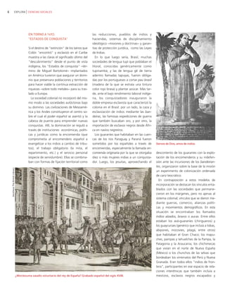 6                         EXPLORA CIENCIAS SOCIALES




                                             EN TORNO A 1492:                                 las reducciones, pueblos de indios y
                                             "ESTADOS DE CONQUISTA"                           haciendas, sistemas de disciplinamiento
                                                                                              ideológico −misiones y doctrinas− y garan-
                                             Si el destino de "extinción" de los taínos que   tías de protección jurídica, como las Leyes
                                             Colón "encontró" y esclavizó en el Caribe        de Indias.
                                             muestra a las claras el significado último del      En lo que luego sería, Brasil, muchas
                                             "descubrimiento" desde el punto de vista         sociedades de lengua tupí que poblaban el
                                             indígena, los "Estados de conquista" −tér-       litoral, conocidas genéricamente como
                                             mino de Miguel Bartolomé− implantados            tupinambá, y las de lengua gê de tierra
                                             en América tuvieron que asegurar un domi-        adentro llamadas tapuyas, fueron obliga-
                                             nio que preservara poblaciones y territorios     das por los portugueses a cortar pau brasil
                                             para hacer viable la continua extracción de      (madera de la que se extraía una tintura
                                             riquezas −sobre todo metales− para su tras-      color rojo brasa) y plantar azúcar. Más tar-
                                             lado a Europa.                                   de, ante el bajo rendimiento laboral indíge-
                                               La sociedad colonial no incorporó del mis-     na, los conquistadores inauguraron la
                                             mo modo a las sociedades autóctonas bajo         doble empresa esclavista que caracterizó la
                                             su dominio. Las civilizaciones de Mesoamé-       colonia en el Brasil: por un lado, la caza y
                                             rica y los Andes constituyeron el centro so-     esclavización de indios mediante las ban-
                                             bre el cual el poder español se asentó y la      deiras, las famosas expediciones de guerra
                                             cabeza de puente para emprender nuevas           que también buscaban oro, y por otro, la
                                             conquistas. Allí, la dominación se reguló a      importación de esclavos negros desde Áfri-
                                             través de instituciones económicas, políti-      ca en navíos negreiros.
                                             cas y jurídicas como la encomienda (que             Los guaraníes que habitaban en las cuen-
                                             comprometía al encomendero español a             cas de los ríos Paraguay y Paraná fueron
                                             evangelizar a los indios a cambio de tribu-      sometidos por los españoles a través de        Siervos de Dios, amos de indios.
                                             tos), el trabajo obligatorio (la mita, el        encomiendas, especialmente la llamada en-
                                             repartimiento, etc.) y el servicio personal      comienda originaria por la que se otorgaba     descontento de los guaraníes con la explo-
                                             (especie de servidumbre). Ellas se combina-      diez o más mujeres indias a un conquista-      tación de los encomenderos y su indefen-
                                             ban con formas de fijación territorial como      dor. Luego, los jesuitas, aprovechando el      sión ante las incursiones de los bandeiran-
                                                                                                                                             tes, organizaron sobre la base de la misión
    Gentileza The British Library




                                                                                                                                             un experimento de colonización ordenada
                                                                                                                                             de cariz teocrático.
                                                                                                                                               En contraposición a estos modelos de
                                                                                                                                             incorporación se destacan los vínculos enta-
                                                                                                                                             blados con las sociedades que permane-
                                                                                                                                             cieron en los márgenes, pero no ajenas al
                                                                                                                                             sistema colonial; vínculos que se dieron me-
                                                                                                                                             diante guerras, comercio, alianzas políti-
                                                                                                                                             cas y movimientos demográficos. En esta
                                                                                                                                             situación se encontraban los llamados
                                                                                                                                             indios alzados, bravos o aucas. Entre ellos
                                                                                                                                             estaban los avá-guaraníes (chiriguanos) y
                                                                                                                                             los guaycurúes (genérico que incluía a tobas,
                                                                                                                                             abipones, mocovíes, pilagá, entre otros)
                                                                                                                                             que habitaban el Gran Chaco; los mapu-
                                                                                                                                             ches, pampas y tehuelches de la Pampa, la
                                                                                                                                             Patagonia y la Araucania; los chichimecas
                                                                                                                                             que vivían en el norte de Nueva España
                                                                                                                                             (México) o los chunchos de las selvas que
                                                                                                                                             bordeaban los virreinatos del Perú y Nueva
                                                                                                                                             Granada. Eran todos ellos "indios de fron-
                                                                                                                                             tera", participantes en ese espacio de rela-
                                                                                                                                             ciones interétnicas que también incluía a
                                    ¿Moctezuma vasallo voluntario del rey de España? Grabado español del siglo XVIII.                        mestizos, esclavos negros escapados y
 