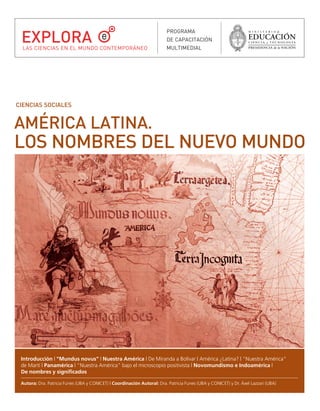 l mundus novus.qxd    21/03/2007      04:03 p.m.     PÆgina 1




        EXPLORA
                                                                                 PROGRAMA
                                                                                 DE CAPACITACIÓN
         LAS CIENCIAS EN EL MUNDO CONTEMPORÁNEO                                  MULTIMEDIAL




      CIENCIAS SOCIALES


      AMÉRICA LATINA.
      LOS NOMBRES DEL NUEVO MUNDO




        Introducción | "Mundus novus" | Nuestra América | De Miranda a Bolívar | América ¿Latina? | "Nuestra América"
        de Martí | Panamérica | "Nuestra América" bajo el microscopio positivista | Novomundismo e Indoamérica |
        De nombres y significados

        Autora: Dra. Patricia Funes (UBA y CONICET) | Coordinación Autoral: Dra. Patricia Funes (UBA y CONICET) y Dr. Áxel Lazzari (UBA)
 