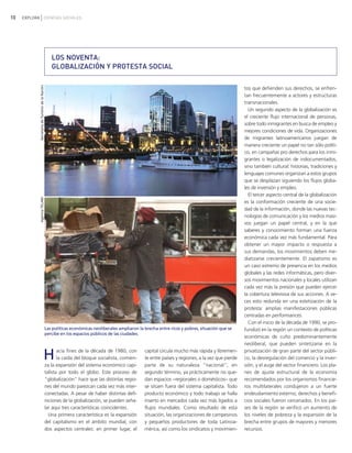 10 EXPLORA CIENCIAS SOCIALES
LOS NOVENTA:
GLOBALIZACIÓN Y PROTESTA SOCIAL
Hacia fines de la década de 1980, con
la caída del bloque socialista, comien-
za la expansión del sistema económico capi-
talista por todo el globo. Este proceso de
"globalización" hace que las distintas regio-
nes del mundo parezcan cada vez más inter-
conectadas. A pesar de haber distintas defi-
niciones de la globalización, se pueden seña-
lar aquí tres características coincidentes.
Una primera característica es la expansión
del capitalismo en el ámbito mundial, con
dos aspectos centrales: en primer lugar, el
capital circula mucho más rápida y libremen-
te entre países y regiones, a la vez que pierde
parte de su naturaleza "nacional"; en
segundo término, ya prácticamente no que-
dan espacios −regionales o domésticos− que
se sitúen fuera del sistema capitalista. Todo
producto económico y todo trabajo se halla
inserto en mercados cada vez más ligados a
flujos mundiales. Como resultado de esta
situación, las organizaciones de campesinos
y pequeños productores de toda Latinoa-
mérica, así como los sindicatos y movimien-
tos que defienden sus derechos, se enfren-
tan frecuentemente a actores y estructuras
transnacionales.
Un segundo aspecto de la globalización es
el creciente flujo internacional de personas,
sobre todo inmigrantes en busca de empleo y
mejores condiciones de vida. Organizaciones
de migrantes latinoamericanos juegan de
manera creciente un papel no tan sólo políti-
co, en campañas pro derechos para los inmi-
grantes o legalización de indocumentados,
sino también cultural: historias, tradiciones y
lenguajes comunes organizan a estos grupos
que se desplazan siguiendo los flujos globa-
les de inversión y empleo.
El tercer aspecto central de la globalización
es la conformación creciente de una socie-
dad de la información, donde las nuevas tec-
nologías de comunicación y los medios masi-
vos juegan un papel central, y en la que
saberes y conocimiento forman una fuerza
económica cada vez más fundamental. Para
obtener un mayor impacto o respuesta a
sus demandas, los movimientos deben me-
diatizarse crecientemente. El zapatismo es
un caso extremo de presencia en los medios
globales y las redes informáticas, pero diver-
sos movimientos nacionales y locales utilizan
cada vez más la presión que pueden ejercer
la cobertura televisiva de sus acciones. A ve-
ces esto redunda en una estetización de la
protesta: amplias manifestaciones públicas
centradas en performances.
Con el inicio de la década de 1990, se pro-
fundizó en la región un contexto de políticas
económicas de cuño predominantemente
neoliberal, que pueden sintetizarse en la
privatización de gran parte del sector públi-
co, la desregulación del comercio y la inver-
sión, y el auge del sector financiero. Los pla-
nes de ajuste estructural de la economía
recomendados por los organismos financie-
ros multilaterales condujeron a un fuerte
endeudamiento externo; derechos y benefi-
cios sociales fueron cercenados. En los paí-
ses de la región se verificó un aumento de
los niveles de pobreza y la expansión de la
brecha entre grupos de mayores y menores
recursos.
SecretaríadeTurismodelaNación
Las políticas económicas neoliberales ampliaron la brecha entre ricos y pobres, situación que se
percibe en los espacios públicos de las ciudades.
AgenciaTELAM
vimientos Sociales.qxd 15/08/2007 03:30 p.m. PÆgina 10
 