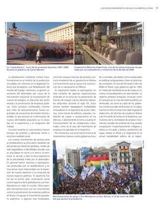 11LOS NUEVOS MOVIMIENTOS SOCIALES EN AMÉRICA LATINA
les o centrales, percibidos como embarcados
en políticas antipopulares o bien en prácticas
de corrupción. El caso de Fernando Collor de
Mello en Brasil, cuyo gobierno cayó en 1992
en medio de manifestaciones de masas en su
contra, es paradigmático en este sentido. La
violenta protesta antiajuste conocida como
el Caracazo en la crisis del sistema político en
Venezuela, así como la caída de los gobier-
nos constitucionales de Bucaram en Ecuador,
Fujimori en Perú (incluso tras haber logrado la
reelección), de Sánchez de Losada en Bolivia
y de Fernando de la Rúa en la Argentina, son
muestras de la centralidad de amplios movi-
mientos sociales de protesta de muy variada
composición (mayoritariamente indígena y
obrera en Ecuador y Bolivia; predominio de
capas medias en Brasil y la Argentina) en la
actual inestabilidad política de la región.
como las masivas marchas de protesta con-
tra la instalación de un gasoducto en Bolivia
o el movimiento que se opuso a la construc-
ción de un aeropuerto en México.
Es importante resaltar la participación en
este contexto de algunas organizaciones
sindicales en la lucha por la preservación de
fuentes de trabajo y de los derechos labora-
les adquiridos durante el siglo XX. Estos
actores también desplegaron modalidades
innovadoras en el repertorio de acción colec-
tiva, como tomas de edificios, piquetes, ins-
talación de carpas o campamentos en las
fábricas, o directamente la toma y puesta en
funcionamiento de las instalaciones indus-
triales, como es el caso del movimiento de
empresas recuperadas en la Argentina.
Por momentos, esa lucha tomó la forma de
movimientos masivos contra gobiernos loca-
CooperativaMalvinasArgentinas
La “Carpa Blanca”, ícono de las protestas docentes (1997-1999)
durante el gobierno de Carlos Menem.
Manifestaciones de apoyo a Evo Morales en La Paz, Bolivia, el 22 de enero de 2006,
día que asumió la presidencia.
La globalización neoliberal motivó trans-
formaciones en el ámbito de la producción
vinculadas con reformas en la legislación la-
boral que produjeron una flexibilización del
mundo del trabajo. Asimismo, se generó un
aumento del desempleo por causa de la
reconversión industrial, la incorporación de
nuevas tecnologías, la reducción del sector
estatal y la privatización de empresas públi-
cas. Estos procesos combinados hicieron
que miles de latinoamericanos fueran ex-
pulsados de situaciones de empleo formal y
estable, lo que provocó la conformación de
nuevas identidades populares ya no basa-
das en la experiencia y el imaginario del
trabajo.
Los años noventa en Latinoamérica fueron
tiempos de protesta y demanda frente a
esta dura realidad social.
Los nuevos movimientos de rechazo ante
al neoliberalismo se articularon alrededor de
demandas por derechos perdidos, niveles de
vida degradados e identidades plurales que
se articulaban en torno a lo étnico, lo terri-
torial, lo vecinal, o bien la dura experiencia
de la precariedad traída por el desempleo.
En general fueron reactivos a expropiacio-
nes producidas por el neoliberalismo y en
muy pocos casos relacionadas con la expan-
sión de nuevos derechos o la conquista de
nuevos espacios políticos. El zapatismo fue
tal vez el primer gran movimiento social
contra aspectos de la globalización y el neo-
liberalismo en todo el mundo. Otros ejem-
plos latinoamericanos son los movimientos
contra la privatización de empresas públicas
en Brasil y Uruguay, el movimiento piquete-
ro argentino, o algunos más focalizados,
MaxiFailla
Cooperativa Malvinas Argentinas, una de las tantas empresas recupe-
radas por sus trabajadores a comienzos de la década de 2000.
AgenciaTELAM
vimientos Sociales.qxd 15/08/2007 03:30 p.m. PÆgina 11
 