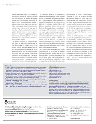 16 EXPLORA CIENCIAS SOCIALES
hacia la capital mexicana en 2001, no sólo fue
recibido por multitud de simpatizantes sino
que sus miembros se alojaron en depen-
dencias de la Universidad Autónoma de
México, cuyo cuerpo estudiantil llevaba a
cabo un movimiento de protesta (la univer-
sidad fue ocupada durante varios meses)
contra el arancelamiento de esa casa de
estudios. Indígenas y estudiantes, dirigencia
y bases se encontraron así en una experien-
cia común de demanda y protesta en torno
a cuestiones diferentes, pero que tal vez en
última instancia podían relacionarse en una
búsqueda más amplia.
En Brasil, el Partido de los Trabajadores (PT),
que ganó las elecciones presidenciales de
2002 encabezado por su líder Luiz Inácio Lula
da Silva, conjuga en su seno desde su creación
en 1980 muy diversas expresiones de acción
y demanda social. El PT se conformó en tor-
no de una gran base obrera, fundamental-
mente del gremio metalúrgico, a la que se
sumaron comunidades eclesiásticas de base,
movimientos urbanos y rurales, grupos estu-
diantiles, feministas, intelectuales y artistas.
El contenido plural de los movimientos
sociales latinoamericanos se vuelve evidente
en una iniciativa que ha adquirido un fuerte
eco e ingerencia en el ámbito planetario: el
Foro Social Mundial, que se organiza, desde
2001, en Porto Alegre, Brasil (en febrero del
2004, se realizó por primera vez fuera de
Brasil, en Bombay, India), una ciudad admi-
nistrada por el PT y conocida internacional-
mente por su práctica de presupuesto parti-
cipativo. El Foro consiste en un encuentro
anual masivo donde se dan cita muy diversos
movimientos sociales, ONG e individuos del
campo social, de la cultura y la política. El
objetivo general del Foro es debatir acerca
de las consecuencias negativas de la globali-
zación y proponer alternativas, tanto econó-
micas como sociales y culturales.
Otro aspecto de la globalización que incidió
favorablemente en el accionar de algunos
movimientos sociales han sido diversas cum-
bres mundiales temáticas celebradas en los
últimos años, sobre todo organizadas por
agencias de las Naciones Unidas. Entre estas
se encuentran las de desarrollo sustentable
(Río de Janeiro en 1992 y Johannesburgo,
Sudáfrica, en 2002), el Encuentro Mundial
de Pobladores (México en 2001), o las cum-
bres de la mujer o de HABITAT, que constitu-
yen foros donde representantes de movi-
mientos sociales latinoamericanos actuaron
mancomunadamente con otros movimien-
tos de distintas regiones del mundo y pre-
sentaron sus demandas y propuestas ante
una audiencia global de dirigentes y medios
de comunicación.
Como se puede apreciar en la amplia
variedad de ejemplos presentados, los nue-
vos movimientos surgieron, por una parte,
como respuestas a nuevos conflictos econó-
micos y, por otra, como aperturas de la ima-
ginación colectiva producidas por las nue-
vas configuraciones de la política y la cultu-
ra. Fruto vivo de transformaciones ocurridas
durante las últimas dos décadas en las
sociedades latinoamericanas, estos proce-
sos sociales procuran unificar pasados, pre-
sentes y futuros en historias urgentes que
están por ser escritas.
Bibliografía
Di Marco, Graciela, Héctor Palomino, Susana Méndez, Ramón Altamirano
y Mirta Libchaber de Palomino: Movimientos sociales en la Argentina.
Asambleas: la politización de la sociedad, Buenos Aires, Jorge Baduino
Ediciones y Universidad de San Martín, 2003.
González Casanova, Pablo: "Los 'caracoles' zapatistas: redes de resistencia
y autonomía", OSAL, nº 11, mayo-agosto de 2003.
Jelín, Elizabeth (comp.): Más allá de la nación: las escalas múltiples de los
movimientos sociales, Buenos Aires, Libros del Zorzal, 2003.
Rauber, Isabel: Movimientos sociales y representación política. Pasado y
presente, Buenos Aires, Siglo XXI, 2003.
Seoane, José (comp.): Movimientos sociales y conflicto en América Latina,
Buenos Aires, CLACSO, 2003.
Stédile, João y Bernardo Mançano Fernandes: Brava gente. La trayectoria del
MST y de la lucha por la tierra en el Brasil, Buenos Aires, Barbarroja, 2000.
Páginas web
http//www.agrupacionhijos.tk
http//www.cels.org.ar
http//www.cha.org.ar
http//www.ezln.org.mx
http//www.fabricasrecuperadas.org.ar
http//www.forumsocialmundial.org.br
http//www.madres.org
http//www.mst.org.br
Agradecimientos
El equipo de Publicaciones de la Dirección Nacional de Gestión Curricular y
Formación Docente agradece a las siguientes instituciones y personas por
permitirnos reproducir material fotográfico y colaborar en la documentación
de imágenes: Movimiento de los Trabajadores Rurales Sin Tierra- MST
(Brasil); IWGIA y Morita Carrasco; Alberto Díaz Gutierrez, Eduardo Gil, Diego
Grunstein; Renato Luiz Ferreira, de Agencia Estado (Brasil) y Agencia Estado
(Brasil); Personal y Directivos de Agencia TELAM, Eduardo Gil; Departamento
de Diseño de la Secretaría de Turismo de la Nación (Argentina); Cooperativa
Malvinas Argentinas, Maxi Failla y FUCVAM (Uruguay).
Coordinadora del Área de Ciencias
Sociales, Lic. Raquel Gurevich
Coordinadora del Área de Desarrollo
Profesional, Lic. Silvia Storino
Coordinadora del Programa de
Capacitación Explora, Lic. Viviana Celso
Coordinadora de Publicaciones,
Lic. Raquel Franco
Coordinación y documentación,
Lic. Rafael Blanco
Edición, Lic. Gonzalo Blanco
Diseño y diagramación,
DG María Eugenia Más
Corrección, Norma A. Sosa Pereyra
www.me.gov.ar
Ministro de Educación, Ciencia y Tecnología, Lic. Daniel Filmus
Secretario de Educación, Lic. Juan Carlos Tedesco
Subsecretaria de Equidad y Calidad, Lic. Alejandra Birgin
Directora Nacional de Gestión Curricular y Formación Docente,
Lic. Laura Pitman
vimientos Sociales.qxd 15/08/2007 03:31 p.m. PÆgina 16
 