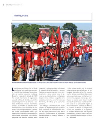 2 EXPLORA CIENCIAS SOCIALES
Los últimos veinticinco años en Amé-
rica Latina han estado signados por
la transición democrática y la consolida-
ción del modelo económico neoliberal.
Desde los inicios de la década de 1980
han surgido movimientos de organización
social, de políticas de identidad y culturales,
así como expresiones de demanda y pro-
testa: los llamados "nuevos movimientos
sociales". La novedad de estos movimien-
tos radica en que, en un contexto de pro-
funda "crisis de representación", plantea-
ron "nuevas formas de hacer política" por
medio de las cuales los ciudadanos encon-
traron cauces innovadores para construir
y expresar colectivamente intereses, reivin-
dicaciones y valores comunes. Esto supuso
la expansión de la lucha política a ámbitos
hasta entonces considerados como per-
tenecientes a otras esferas, como el gé-
nero, las identidades étnicas o religiosas y
las expresiones artísticas, o aspectos de la
vida cotidiana misma, como las relaciones
familiares, el trabajo y los consumos
colectivos.
Sin embargo, la focalización de la acción
colectiva en objetivos específicos no derivó
en el continente en manifestaciones aisla-
das del campo político institucional. Por el
contrario, la reivindicación de identidades
sociales alimentó la lucha por derechos e
inclusión social.
Como iremos viendo, ante el contexto
crecientemente caracterizado por la po-
breza y el desempleo de los años noventa,
muchos sectores trascendieron las reivindi-
caciones particulares y se amalgamaron en
movimientos populares masivos que cons-
tituyen, en varios casos, los principales
espacios de resistencia al modelo de exclu-
sión social en los países de la región. El
movimiento de los zapatistas en México,
los cocaleros en Bolivia, los indígenas en
Ecuador, los piqueteros en la Argentina,
los sin tierra en Brasil son sólo algunos
ejemplos de la incidencia política de múlti-
ples actores sociales en ámbitos naciona-
les y regionales.
ValterCampanato/ABR
INTRODUCCIÓN
Miembros del Movimiento de Trabajadores Rurales Sin Tierra (MST) marchan hacia Brasilia, la capital de Brasil, el 2 de mayo de 2005.
vimientos Sociales.qxd 15/08/2007 03:29 p.m. PÆgina 2
 