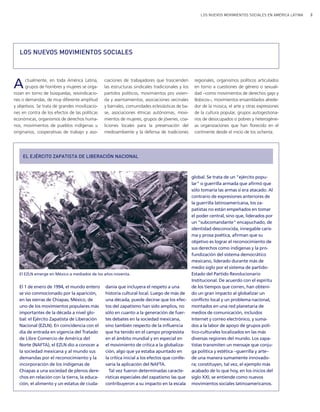 LOS NUEVOS MOVIMIENTOS SOCIALES EN AMÉRICA LATINA 3
Actualmente, en toda América Latina,
grupos de hombres y mujeres se orga-
nizan en torno de búsquedas, reivindicacio-
nes o demandas, de muy diferente amplitud
y objetivos. Se trata de grandes movilizacio-
nes en contra de los efectos de las políticas
económicas, organismos de derechos huma-
nos, movimientos de pueblos indígenas u
originarios, cooperativas de trabajo y aso-
ciaciones de trabajadores que trascienden
las estructuras sindicales tradicionales y los
partidos políticos, movimientos pro vivien-
da y asentamientos, asociaciones vecinales
y barriales, comunidades eclesiásticas de ba-
se, asociaciones étnicas autónomas, movi-
mientos de mujeres, grupos de jóvenes, coa-
liciones locales para la preservación del
medioambiente y la defensa de tradiciones
regionales, organismos políticos articulados
en torno a cuestiones de género o sexuali-
dad −como movimientos de derechos gays y
lésbicos−, movimientos ensamblados alrede-
dor de la música, el arte y otras expresiones
de la cultura popular, grupos autogestiona-
rios de desocupados o pobres y heterogéne-
as organizaciones que han florecido en el
continente desde el inicio de los ochenta.
LOS NUEVOS MOVIMIENTOS SOCIALES
El 1 de enero de 1994, el mundo entero
se vio conmocionado por la aparición,
en las sierras de Chiapas, México, de
uno de los movimientos populares más
importantes de la década a nivel glo-
bal: el Ejército Zapatista de Liberación
Nacional (EZLN). En coincidencia con el
día de entrada en vigencia del Tratado
de Libre Comercio de América del
Norte (NAFTA), el EZLN dio a conocer a
la sociedad mexicana y al mundo sus
demandas por el reconocimiento y la
incorporación de los indígenas de
Chiapas a una sociedad de plenos dere-
chos en relación con la tierra, la educa-
ción, el alimento y un estatus de ciuda-
danía que incluyera el respeto a una
historia cultural local. Luego de más de
una década, puede decirse que los efec-
tos del zapatismo han sido amplios, no
sólo en cuanto a la generación de fuer-
tes debates en la sociedad mexicana,
sino también respecto de la influencia
que ha tenido en el campo progresista
en el ámbito mundial y en especial en
el movimiento de crítica a la globaliza-
ción, algo que ya estaba apuntado en
la crítica inicial a los efectos que conlle-
varía la aplicación del NAFTA.
Tal vez fueron determinadas caracte-
rísticas especiales del zapatismo las que
contribuyeron a su impacto en la escala
global. Se trata de un "ejército popu-
lar" o guerrilla armada que afirmó que
sólo tomaría las armas si era atacado. Al
contrario de expresiones anteriores de
la guerrilla latinoamericana, los za-
patistas no están empeñados en tomar
el poder central, sino que, liderados por
un "subcomandante" encapuchado, de
identidad desconocida, innegable caris-
ma y prosa poética, afirman que su
objetivo es lograr el reconocimiento de
sus derechos como indígenas y la pro-
fundización del sistema democrático
mexicano, liderado durante más de
medio siglo por el sistema de partido-
Estado del Partido Revolucionario
Institucional. De acuerdo con el espíritu
de los tiempos que corren, han obteni-
do un gran impacto al globalizar un
conflicto local y un problema nacional,
montados en una red planetaria de
medios de comunicación, incluidos
Internet y correo electrónico, y suma-
dos a la labor de apoyo de grupos polí-
tico-culturales localizados en las más
diversas regiones del mundo. Los zapa-
tistas transmiten un mensaje que conju-
ga política y estética −guerrilla y arte−
de una manera sumamente innovado-
ra; constituyen, tal vez, el ejemplo más
acabado de lo que hoy, en los inicios del
siglo XXI, se entiende como nuevos
movimientos sociales latinoamericanos.
El EZLN emerge en México a mediados de los años noventa.
DouglasMansur/MST
EL EJÉRCITO ZAPATISTA DE LIBERACIÓN NACIONAL
IWGIA
vimientos Sociales.qxd 15/08/2007 03:29 p.m. PÆgina 3
 