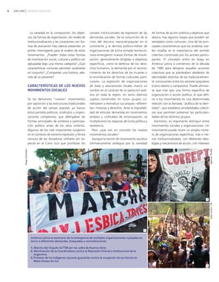 4 EXPLORA CIENCIAS SOCIALES
La variedad en la composición, los objeti-
vos, las formas de organización, los niveles de
institucionalización y las conexiones con for-
mas de asociación más clásicas presentan un
primer interrogante para el análisis de estos
movimientos. ¿Pueden todas estas formas
de movilización social, cultural y política ser
agrupadas bajo una misma categoría? ¿Qué
características comunes permiten analizarlas
en conjunto? ¿Comparten una historia, ade-
más de un presente?
CARACTERÍSTICAS DE LOS NUEVOS
MOVIMIENTOS SOCIALES
Se los denomina "nuevos" movimientos
por oposición a las estructuras tradicionales
de acción del campo popular, ya fueran
éstos partidos políticos, sindicatos u organi-
zaciones campesinas, que albergaban las
formas principales de protesta y participa-
ción política antes de los años ochenta.
Algunos de los más importantes surgieron
en el contexto de extrema represión y férrea
censura de las dictaduras militares (en es-
pecial en el Cono Sur) que prohibían los
canales institucionales de expresión de las
demandas sociales. De la conjunción de la
crisis del discurso nacional-popular en el
continente y la derrota político-militar de
organizaciones de lucha armada revolucio-
naria emergieron nuevas formas de movili-
zación, generalmente dirigidas a objetivos
específicos, como la defensa de los dere-
chos humanos, la demanda por el recono-
cimiento de los derechos de las mujeres o
la reivindicación de formas culturales parti-
culares. La explosión de organizaciones
de base y asociaciones locales marcó un
cambio en el carácter de la oposición polí-
tica en toda la región, en tanto diversos
sujetos contenidos en estos grupos co-
menzaron a reivindicar sus propias −diferen-
tes− historias y derechos. Ante la imposibili-
dad de articular demandas en movimientos
amplios y unificados de emancipación, se
multiplicaron los espacios de lucha política y
resistencia.
Pero ¿qué son en concreto los nuevos
movimientos sociales?
Aunque la noción de movimiento social es
intrínsecamente ambigua por la variedad
de formas de acción política y objetivos que
abarca, hay algunos rasgos que pueden ser
señalados como comunes. Una de las prin-
cipales características que los analistas sue-
len resaltar es la importancia del sentido
colectivo construido por los actores partici-
pantes. El concepto entró en boga en
América Latina a comienzos de la década
de 1980 para designar aquellas acciones
colectivas que se planteaban alrededor de
identidades distintas de las tradicionalmen-
te convocantes entre los sectores populares
(como obrero o campesino). Puede afirmar-
se que más que una forma específica de
organización o acción política, lo que defi-
ne a los movimientos es una determinada
relación con la llamada "política de la iden-
tidad", que establece sensibilidades colecti-
vas que permitan preservar las particulari-
dades de los distintos grupos.
Asimismo, es importante distinguir entre
movimientos sociales y organizaciones. Un
movimiento puede reunir un amplio núme-
ro de organizaciones específicas, más o me-
nos institucionalizadas, con diferentes ideo-
logías y mecanismos de acción, con intereses
AgenciaTELAMCelsoJunior/AE
DiegoGrünstein
2
3
América Latina es escenario de la emergencia de múltiples organizaciones nucleadas en
torno a diferentes demandas, búsquedas y reivindicaciones.
1. Marcha del Orgullo GLTTBI por las calles de Buenos Aires.
2. Movilización de la Coordinadora contra la Represión Policial e Institucional de la
Argentina.
3. Protesta de los indígenas cayowas guaraníes contra la ocupación de sus tierras en
Mato Grosso do Sul.
1
vimientos Sociales.qxd 15/08/2007 03:30 p.m. PÆgina 4
 