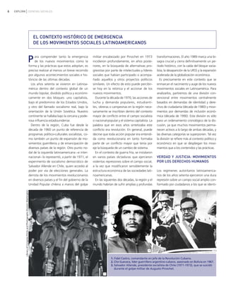6 EXPLORA CIENCIAS SOCIALES
militar encabezado por Pinochet en 1973
incidieron profundamente, en años poste-
riores, en la búsqueda de alternativas pro-
gresistas por parte de intelectuales y líderes
sociales que habían participado o acompa-
ñado aquellos y otros proyectos políticos
similares. Un efecto de esto puede percibir-
se hoy en la retórica y el accionar de los
nuevos movimientos.
Durante la década de 1970, las acciones de
lucha y demanda populares, estudianti-
les, obreras o campesinas en la región nece-
sariamente se inscribían dentro del contexto
mayor de conflicto entre el campo socialista
o nacional-popular y el sistema capitalista. La
palabra que en esos años sintetizaba este
conflicto era revolución. En general, puede
decirse que toda acción popular era entendi-
da como revolucionaria en tanto formaba
parte de un conflicto mayor que tenía por
eje la búsqueda de un cambio de sistema.
En el contexto de guerra fría, se instalaron
en varios países dictaduras que ejercieron
violentas represiones sobre el campo social,
a la vez que modificaron sensiblemente la
estructura económica de las sociedades lati-
noamericanas.
En las siguientes dos décadas, la región y el
mundo habrían de sufrir amplias y profundas
transformaciones. El año 1989 marca una bi-
sagra crucial y cierra definitivamente un pe-
ríodo histórico, con la caída del bloque socia-
lista, la desaparición de la URSS y la expansión
acelerada de la globalización económica.
Es precisamente en este contexto que se
enmarcan el nacimiento y auge de los nuevos
movimientos sociales en Latinoamérica. Para
analizarlos, partiremos de una división con-
vencional entre movimientos centralmente
basados en demandas de identidad y dere-
chos de ciudadanía (década de 1980) y movi-
mientos por demandas de inclusión econó-
mica (década de 1990). Esta división es sólo
para un ordenamiento cronológico de la dis-
cusión, ya que muchos movimientos perma-
necen activos a lo largo de ambas décadas, y
las diversas categorías se superponen. Tal vez
la división se refiere más al contexto político y
económico en que se despliegan los movi-
mientos que a los contenidos y las prácticas.
VERDAD Y JUSTICIA: MOVIMIENTOS
POR LOS DERECHOS HUMANOS
Los regímenes autoritarios latinoamerica-
nos de los años setenta ejercieron una dura
represión sobre un campo social amplio con-
formado por ciudadanos a los que se identi-
EL CONTEXTO HISTÓRICO DE EMERGENCIA
DE LOS MOVIMIENTOS SOCIALES LATINOAMERICANOS
Para comprender tanto la emergencia
de los nuevos movimientos como la
forma y las prácticas que estos adoptan, es
preciso realizar al menos un breve recorrido
por algunos acontecimientos sociales e his-
tóricos de las últimas décadas.
Los años setenta se vivieron en Latinoa-
mérica dentro del contexto global de un
mundo bipolar, dividido política y económi-
camente en dos bloques: uno capitalista,
bajo el predominio de los Estados Unidos,
y otro del llamado socialismo real, bajo la
orientación de la Unión Soviética. Nuestro
continente se hallaba bajo la cercana y pode-
rosa influencia estadounidense.
Dentro de la región, Cuba fue desde la
década de 1960 un punto de referencia de
programas político-culturales socialistas, co-
mo también un punto de expansión de mo-
vimientos guerrilleros y de emancipación de
diversos países de la región. Otro punto no-
dal de la izquierda latinoamericana −e inter-
nacional− lo representó, a partir de 1971, el
experimento de socialismo democrático de
Salvador Allende en Chile, quien accedió al
poder por vía de elecciones generales. La
derrota de los movimientos revolucionarios
en diversos países y el fin del gobierno de la
Unidad Popular chilena a manos del golpe
1. Fidel Castro, comandante en jefe de la Revolución Cubana.
2. Che Guevara, líder guerrillero argentino-cubano, asesinado en Bolivia en 1967.
3. Salvador Allende, presidente socialista de Chile (1971-1973), que se suicidó
durante el golpe militar de Augusto Pinochet.
32
1
LibraryofCongressPrintsandPhotographsDivisionWashington
AlbertoDíazGutiérrez
vimientos Sociales.qxd 15/08/2007 03:30 p.m. PÆgina 6
 