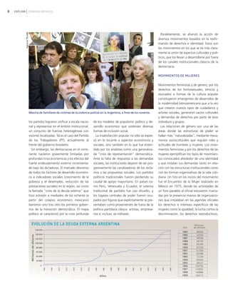 8 EXPLORA CIENCIAS SOCIALES
los partidos lograron unificar a escala nacio-
nal y representar en el ámbito institucional,
un conjunto de fuerzas heterogéneas con
visiones localizadas. Tal es el caso del Partido
de los Trabajadores (PT), actualmente al
frente del gobierno brasileño.
Sin embargo, las democracias en el conti-
nente nacieron gravemente limitadas por
profundas crisis económicas y los efectos del
fuerte endeudamiento externo incrementa-
do bajo las dictaduras. El marcado descenso
de todos los factores de desarrollo económi-
co e indicadores sociales (crecimiento de la
pobreza y el desempleo, reducción de las
prestaciones sociales) en la región, así como
la llamada "crisis de la deuda externa" que
hizo eclosión a mediados de los ochenta (a
partir del colapso económico mexicano)
barrieron uno tras otro los primeros gobier-
nos de la transición democrática. El mapa
político se caracterizó por la crisis profunda
de los modelos de populismo político y de-
sarrollo económico que sostenían diversas
formas de inclusión social.
La insatisfacción popular no sólo se expre-
só en lo tocante a aspectos económicos y
sociales, sino también en lo que fue enten-
dido por los analistas como una generaliza-
da "crisis de representación" democrática.
Ante la falta de respuesta a las demandas
sociales, las instituciones dejaron de ser pro-
gresivamente las canalizadoras de los recla-
mos y las propuestas sociales. Los partidos
políticos tradicionales fueron perdiendo su
caudal de apoyo mayoritario. En países co-
mo Perú, Venezuela y Ecuador, el sistema
tradicional de partidos fue casi disuelto, y
los lugares centrales de poder fueron ocu-
pados por figuras que explícitamente se pre-
sentaban como provenientes de fuera de la
política partidaria clásica: artistas, empresa-
rios e, incluso, ex militares.
Paralelamente, se afianzó la acción de
diversos movimientos basados en la reafir-
mación de derechos e identidad. Estos son
los movimientos en los que se ve más clara-
mente la unión de aspectos culturales y polí-
ticos, que los llevan a desarrollarse por fuera
de los canales institucionales clásicos de la
democracia.
MOVIMIENTOS DE MUJERES
Movimientos feministas y de género, por los
derechos de los homosexuales, étnicos y
asociados a formas de la cultura popular
constituyeron emergentes de desarrollos de
la modernidad latinoamericana que a la vez
que crearon nuevos tipos de ciudadanos y
actores sociales, generaron vacíos culturales
y demandas de derechos por parte de esos
individuos y grupos.
Las relaciones de género son una de las
áreas donde las estructuras de poder se
hallan más "naturalizadas", mediante meca-
nismos socioculturales que regulan roles y
actitudes de hombres y mujeres. Los movi-
mientos feministas y por los derechos de las
mujeres ejemplifican los tipos de movimien-
tos convocados alrededor de una identidad
y que instalan sus demandas tanto en rela-
ción con las estructuras institucionales como
con las formas organizativas de la vida coti-
diana. Un hito en los inicios del movimiento
fue el Encuentro de la Mujer realizado en
México en 1975, donde las actividades de
un foro paralelo al oficial estuvieron marca-
das por la presencia masiva de organizacio-
nes que instalaban en las agendas oficiales
los derechos e intereses específicos de las
mujeres como la igualdad, la lucha contra la
discriminación, los derechos reproductivos,
Marcha de familiares de víctimas de la violencia policial en la Argentina, a fines de los noventa.
AgenciaTELAM
vimientos Sociales.qxd 15/08/2007 03:30 p.m. PÆgina 8
 