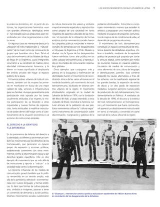 9LOS NUEVOS MOVIMIENTOS SOCIALES EN AMÉRICA LATINA
la violencia doméstica, etc. A partir de en-
tonces, las organizaciones feministas −aun
con grandes diferencias ideológicas entre
sí− han logrado que sus propuestas sean rei-
vindicadas por otras organizaciones e insti-
tuciones.
En algunos casos es interesante destacar la
utilización de roles tradicionales y "naturali-
zados" de la mujer como eje convocante de
grupos que buscaban otros fines. Tal es el
caso del movimiento de las Madres de Plaza
de Mayo en la Argentina, cuyos integrantes
recurrieron a su condición de madres como
identidad intrínsecamente femenina, y le
dieron un nuevo significado al desplazarla
del ámbito privado del hogar al espacio
público de la plaza.
En barrios pobres urbanos de todo el con-
tinente, también son las mujeres las prime-
ras en movilizarse en busca de una mejor
calidad de vida, servicios e infraestructura
para sus familias. Aunque generalmente esta
participación está signada por las tareas
usualmente atribuidas a las mujeres, la mis-
ma participación las va llevando a otras
inquietudes y nuevas formas de organiza-
ción, tanto enfocadas a modificar estructu-
ras de poder dentro del hogar como al cues-
tionamiento de la situación económica o al
accionar de instituciones estatales.
EL DERECHO A LA IDENTIDAD
Y LA DIFERENCIA
En los parámetros de defensa del derecho a
la identidad y la diferencia se enmarcan tam-
bién los movimientos por los derechos de los
homosexuales, que generaron un espacio
propio de expresión y acciones públicas,
estableciendo conexiones con otros movi-
mientos contra la discriminación social y por
derechos legales específicos. Este es otro
ejemplo de movimiento que va más allá de
las instituciones y apunta a "educar" a la
sociedad toda contra la discriminación.
La creciente influencia de los medios de
comunicación generó también que lo políti-
co −entendido en un sentido amplio, más
allá de lo partidario y electoral− se entremez-
clara con nuevos lenguajes y formas estéti-
cas. Es decir que formas de cultura popular,
arte, símbolos e imágenes, pasaran a tener
un contenido de demanda y acción política.
Diversos movimientos sociales cuestionaron
la cultura dominante (los valores y símbolos
mayoritariamente respetados y reproducidos
como propios de una sociedad) en tanto
negadora de aspectos culturales de las mino-
rías. Un ejemplo de la utilización de formas
estéticas por los movimientos sociales fueron
las campañas públicas nacionales e interna-
cionales de demanda por los desaparecidos
en Uruguay, la Argentina o Chile. Murales y
siluetas con la figuras de los desaparecidos
fueron exhibidos como arte público en las
calles y plazas latinoamericanas, y reproduci-
dos en los medios de comunicación regiona-
les y globales.
Otros ejemplos que conjugaron arte y
política en la búsqueda y reafirmación de
identidades fueron el movimiento de reivin-
dicación étnica de las raíces africanas en el
nordeste brasileño y el movimiento del rock
latinoamericano, localizado en diversos cen-
tros urbanos de la región. El movimiento
afrobrasileño originado en la ciudad de
Salvador de Bahía en 1974, con la fundación
del Bloco Ilê Aiyê, y luego extendido a otras
ciudades de Brasil, reivindica la herencia cul-
tural africana de la población de ese país.
Estos movimientos utilizan la "cultura negra"
como instrumento de concientización sobre
discriminación, marginación y pobreza de la
población afrobrasileña. Estos blocos consti-
tuyen movimientos masivos que exceden lo
artístico y propugnan una inserción política
mediante el auspicio de proyectos comunita-
rios de mejoras de las condiciones de vida y el
desarrollo de programas educativos.
El movimiento de rock latinoamericano
constituyó un espacio contracultural de resis-
tencia durante las dictaduras argentina, chi-
lena o brasileña, mediante de la expresión
poética de protesta que pugnaba por burlar
la censura estatal, como también por medio
de reuniones masivas en espacios públicos,
circulación de medios de comunicación y
otros elementos de una cultura de lenguajes
e identificaciones juveniles. Esta corriente
desbordó los cauces alternativos a fines de
los ochenta, con la masificación regional de
las grandes bandas, la expansión de ventas
de discos y un alto grado de exposición
mediática. Surgieron asimismo nuevos polos
de producción de rock latinoamericano, fun-
damentalmente en México. A mediados de
la década de 1990, el discurso y la estética
del rock latinoamericano se homogeneiza-
ron y el movimiento que fuera contracultu-
ral apareció ya absolutamente estructurado
en torno al mercado y convertido en parte
esencial de la cultura oficial de la región.
El “Siluetazo”, intervención artístico-política realizada en septiembre de 1983 en Buenos Aires
en recordación de los desaparecidos de la dictadura.
EduardoGil
vimientos Sociales.qxd 15/08/2007 03:30 p.m. PÆgina 9
 