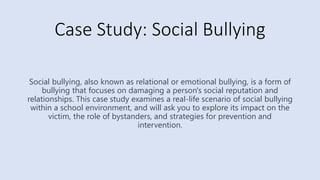 Case Study: Social Bullying
Social bullying, also known as relational or emotional bullying, is a form of
bullying that focuses on damaging a person's social reputation and
relationships. This case study examines a real-life scenario of social bullying
within a school environment, and will ask you to explore its impact on the
victim, the role of bystanders, and strategies for prevention and
intervention.
 