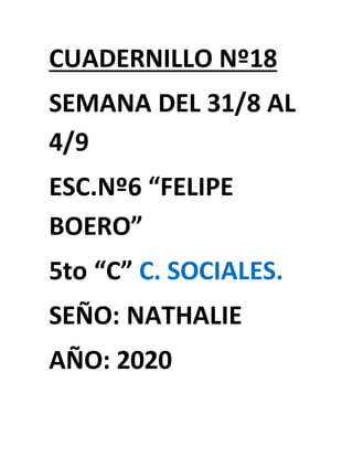 CUADERNILLO Nº18
SEMANA DEL 31/8 AL
4/9
ESC.Nº6 “FELIPE
BOERO”
5to “C” C. SOCIALES.
SEÑO: NATHALIE
AÑO: 2020
 