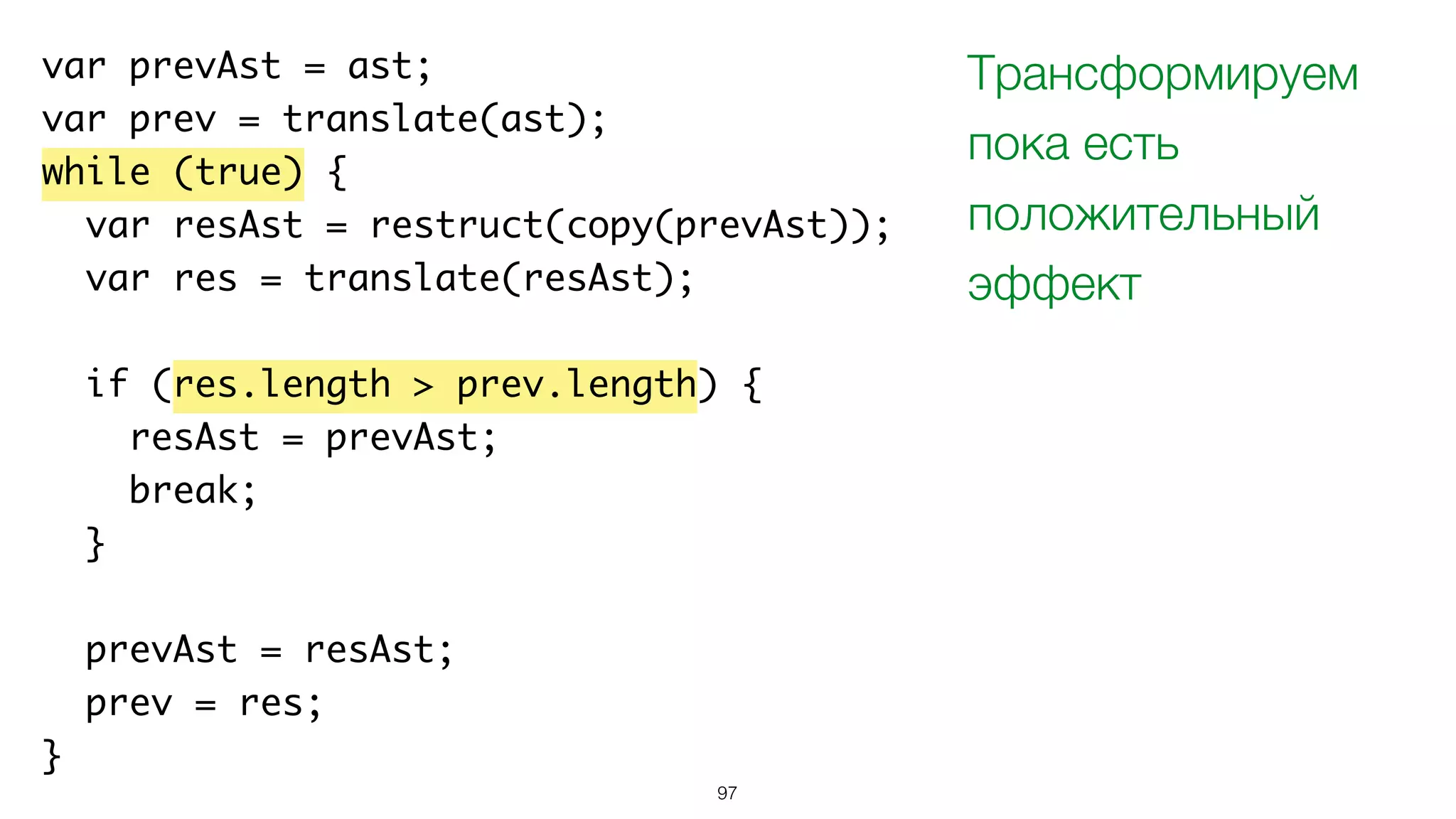 97
var prevAst = ast;
var prev = translate(ast);
while (true) {
var resAst = restruct(copy(prevAst));
var res = translate(resAst);
if (res.length > prev.length) {
resAst = prevAst;
break;
}
prevAst = resAst;
prev = res;
}
Трансформируем
пока есть
положительный
эффект
 