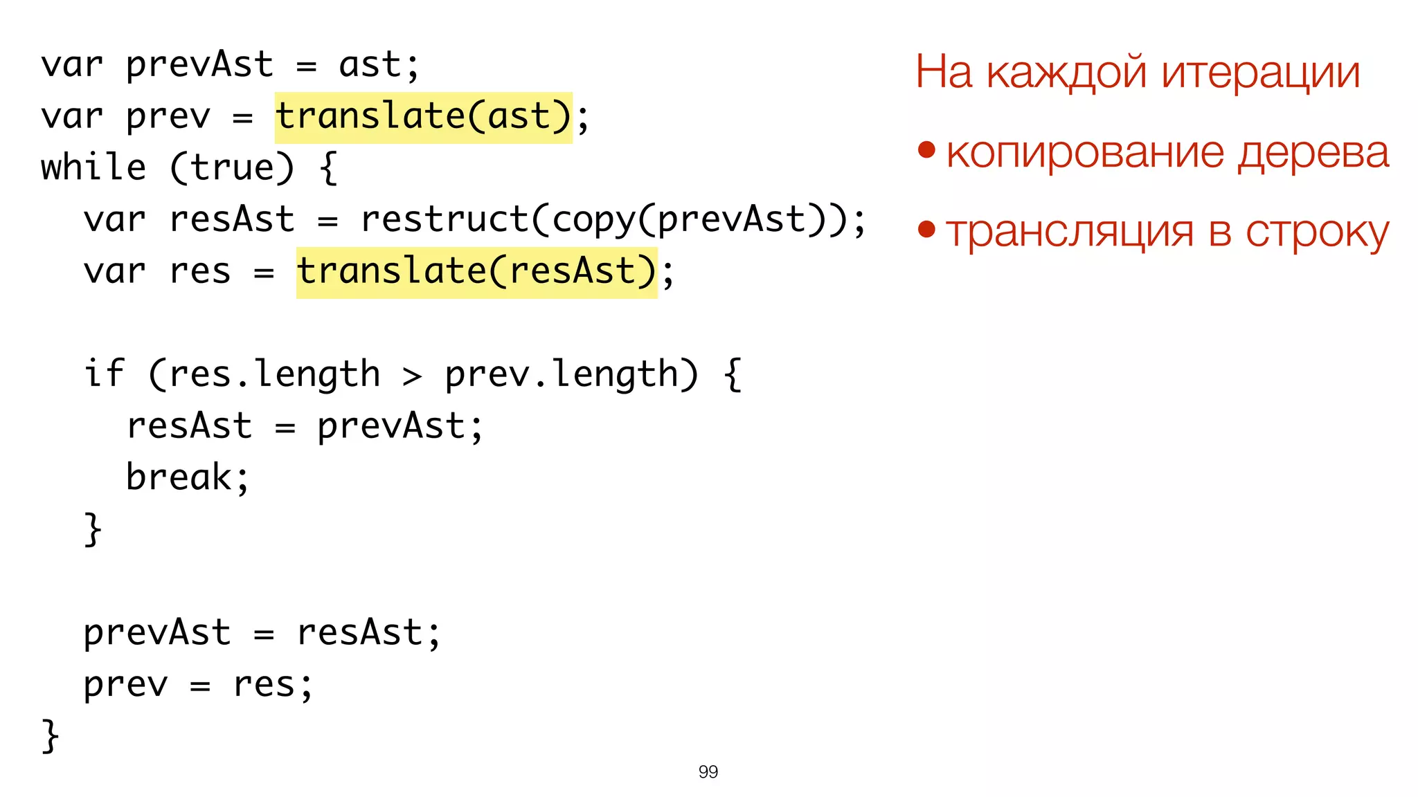 99
var prevAst = ast;
var prev = translate(ast);
while (true) {
var resAst = restruct(copy(prevAst));
var res = translate(resAst);
if (res.length > prev.length) {
resAst = prevAst;
break;
}
prevAst = resAst;
prev = res;
}
На каждой итерации
• копирование дерева
• трансляция в строку
 
