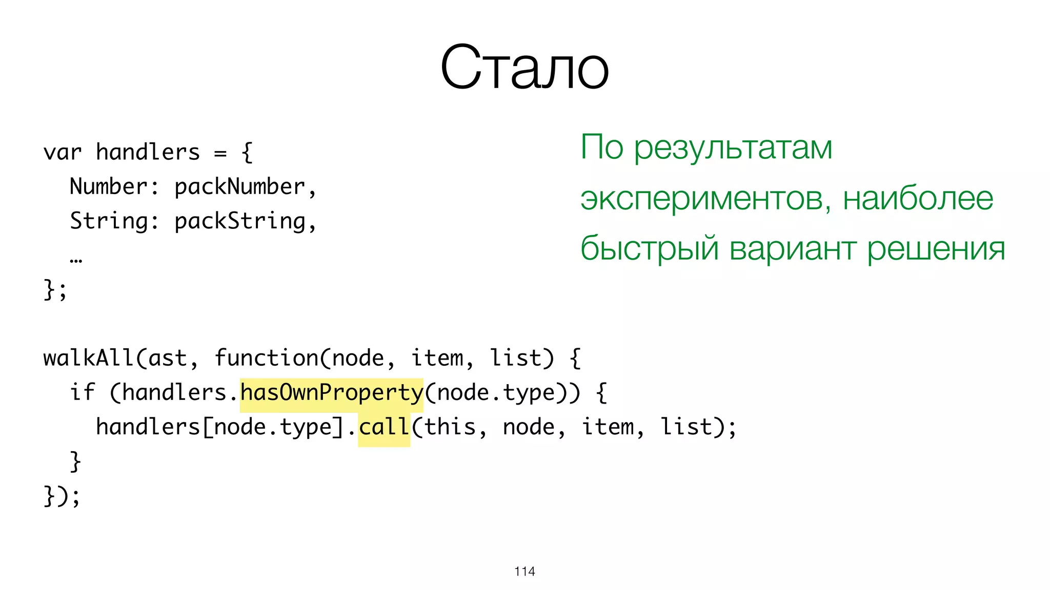 114
var handlers = {
Number: packNumber,
String: packString,
…
};
walkAll(ast, function(node, item, list) {
if (handlers.hasOwnProperty(node.type)) {
handlers[node.type].call(this, node, item, list);
}
});
Стало
По результатам
экспериментов, наиболее
быстрый вариант решения
 