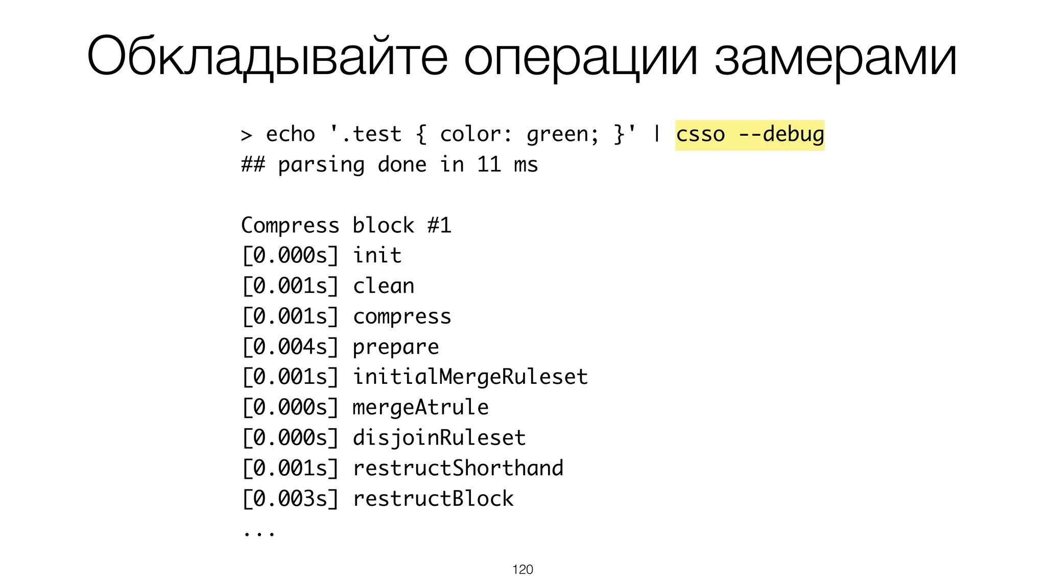 Обкладывайте операции замерами
120
> echo '.test { color: green; }' | csso --debug
## parsing done in 11 ms
Compress block #1
[0.000s] init
[0.001s] clean
[0.001s] compress
[0.004s] prepare
[0.001s] initialMergeRuleset
[0.000s] mergeAtrule
[0.000s] disjoinRuleset
[0.001s] restructShorthand
[0.003s] restructBlock
...
 