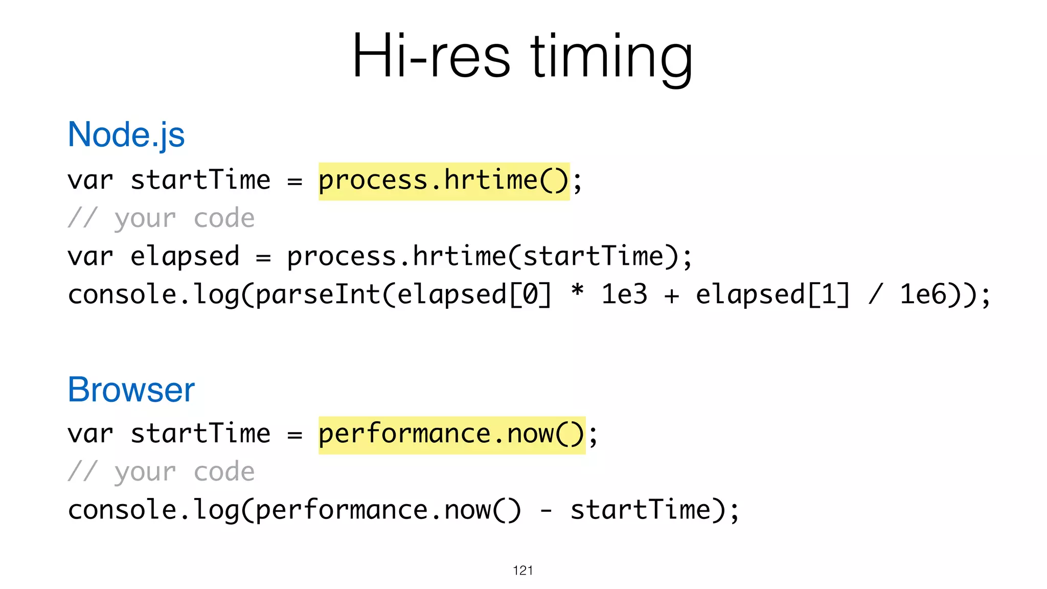Hi-res timing
121
var startTime = process.hrtime();
// your code
var elapsed = process.hrtime(startTime);
console.log(parseInt(elapsed[0] * 1e3 + elapsed[1] / 1e6));
var startTime = performance.now();
// your code
console.log(performance.now() - startTime);
Node.js
Browser
 